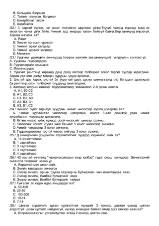 B. Кальцийн бэлдмэл
C. Таталт тавиулах бэлдмэл
D. Бикарбонат натри
E. Антибиотик
/22./ 3 сартай хүүхэд нэг хоног толгойгоо шөргөөж уйлна.Түүний чихэнд хүрэхэд маш их
эмзэглэн чанга уйлж байв. Чихний ард хөндүүр хаван байхгүй байна.Өөр шинжүүд илрээгүй.
Хэрхэн ангилах вэ?
A. Рахит
B. Хөхлөг ургацын үрэвсэл
C. Чихний архаг халдвар.
D. Чихний цочмог халдвар
E. Менингит
/23./ Уушгины удамшигч өвчнүүдэд тохирох хамгийн зөв шинжүүдийг уялдуулан сонгоно уу.
А. Уушгины гемосидероз
В. Гудпасчерийн хамшинж
С. Муковисцидоз
1. Уушгийг рентгенд харахад дунд доод хэсгээр толборхог эсвэл торлог сүүдэр харагдана.
Зарим үед элэг дэлүү томорч, хурууны үзүүр өргөснө.
2. Цустай цэр гарах, цустай ба уурагтай шээх, цусны шинжилгээнд цус багадалт даамжрах
ба рентгенд олон толборхог сүүдрүүд ажиглагдана.
3. Хөлсөнд хлорын хэмжээг тодорхойлоход хэвийнхээс 2-8 дахин ихэснэ
A. А1, В3,С2
B. А1, В2, С3
C. С1, В2, А3
D. А2, В3, С1
E. А3, В1, С2
/24./ Чихнээс булаг гарч буй хүүхдийн чихийг чихээсээр хэрхэн цэвэрлэх вэ?
A. Чихийг хуурайштал чихээсээр цэвэрлэнэ, хоногт 3-аас доошгүй удаа чихийг
хуурайштал чихээсээр цэвэрлэнэ.
B. Өглөө чихээс хийж орхиод орой чихээсийг шинээр солино.
C. Чихээсийг хоногт 2 удаа хийх ба нийт 5 хоног чихээсээр эмчилнэ.
D. Чихийг чихээсээр 3 хоног эмчилнэ.
E. Гидрокортизоны тостой чихээс хийгээд 3 хоног орхино.
/25./ Д аминдэмийн урьдчилан сэргийлэлтийг хүүхдэд хэдийнээс хийх вэ?
A. 14 хоногтойгоос
B. 1 сартайгаас
C. 2 сартайгаас
D. 3 сартайгаас
E. 4 сартайгаас
/26./ 42 настай өвчтөнд "тиреотоксикозын хүнд хэлбэр" гэдэг онош тавигджээ. Эмчилгээний
оновчтой тактикийг заана уу.
A. Яаралтай мэс засал хийх
B. Эмийн хавсарсан эмчилгээ
C. Эмээр эмчлэх, оршин суугаа газраар нь булчирхайн эмч хяналтандаа авах
D. Эмээр эмчлэн, бамбай булчирхайг авах
E. Эмээр эмчлэн, бамбай булчирхайг тайрах
/27./ Тунгалаг эс хэдэн өдөр амьдардаг вэ?
A. 50-100
B. 25-50
C. 100-300
D. 10-14
E. 7-14
/28./ Шингэн алдалтгүй, цусан суулгалттай хүүхдийг 2 хоноод давтан үзэхэд шингэн
алдалтгүй цусан сулгалт намдаагүй, хүүхэд янзандаа байвал ямар арга хэмжээ авах вэ?
A. Котримоксазолыг үргэлжлүүлэн өгөөд 2 хоноод давтан үзнэ.
 