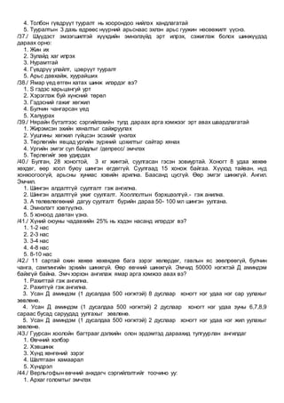 4. Толбон гүвдрүүт тууралт нь хоорондоо нийлэх хандлагатай
5. Тууралтын 3 дахь өдрөөс нүүрний арьснаас эхлэн арьс гуужин нөсөөжилт үүснэ.
/37./ Шүүдэст эмзэгшилтэй хүүхдийн эмнэлзүйд эрт илрэх, сэжиглэж болох шинжүүдэд
дараах орно:
1. Жин их
2. Зулайд хаг илрэх
3. Нурамтгай
4. Гүвдрүү улайлт, цэврүүт тууралт
5. Арьс давхайж, хуурайших
/38./ Ямар үед өтгөн хатах шинж илэрдэг вэ?
1. S гэдэс харьцангуй урт
2. Хэрэглэж буй хүнсний төрөл
3. Гэдэсний гажиг хөгжил
4. Булчин чангарсан үед
5. Халуурах
/39./ Нярайн бүтэлтээс сэргийлэхийн тулд дараах арга хэмжээг эрт авах шаардлагатай
1. Жирэмсэн эхийн хяналтыг сайжруулах
2. Уушгины хөгжил гүйцсэн эсэхийг үнэлэх
3. Төрлөгийн явцад ургийн зүрхний цохилтыг сайтар хянах
4. Ургийн эмгэг сул байдлыг /депресс/ эмчлэх
5. Төрлөгийг зөв удирдах
/40./ Булган, 28 хоногтой, 3 кг жинтэй, суулгасан гэсэн зовиуртай. Хоногт 8 удаа хөхөө
хөхдөг, өөр хоол буюу шингэн өгдөггүй. Суулгаад 15 хонож байгаа. Хүүхэд тайван, нүд
хонхоогоогүй, арьсны хуниас хэвийн арилна. Баасанд цусгүй. Өөр эмгэг шинжгүй. Ангил.
Эмчил.
1. Шингэн алдалтгүй суулгалт гэж ангилна.
2. Шингэн алдалтгүй ужиг суулгалт. Хооллолтын бэрхшээлгүй.- гэж анилна.
3. А төлөвлөгөөний дагуу суулгалт бүрийн дараа 50- 100 мл шингэн уулгана.
4. Эмнэлэгт хэвтүүлнэ.
5. 5 хоноод давтан үзнэ.
/41./ Хүний оюуны чадавхийн 25% нь хэдэн насанд илэрдэг вэ?
1. 1-2 нас
2. 2-3 нас
3. 3-4 нас
4. 4-8 нас
5. 8-10 нас
/42./ 11 сартай охин хөхөө хөхөхдөө бага зэрэг хөлөрдөг, гавлын яс зөөлрөөгүй, булчин
чанга, сампингийн эрхийн шинжгүй. Өөр өвчний шинжгүй. Эмчид 50000 нэгжтэй Д аминдэм
байхгүй байна. Эмч хэрхэн ангилаж ямар арга хэмжээ авах вэ?
1. Рахиттай гэж ангилна.
2. Рахитгүй гэж ангилна.
3. Усан Д аминдэм (1 дусалдаа 500 нэгжтэй) 8 дуслаар хоногт нэг удаа нэг сар уулахыг
зөвлөнө.
4. Усан Д аминдэм (1 дусалдаа 500 нэгжтэй) 2 дуслаар хоногт нэг удаа зуны 6,7,8,9
сараас бусад саруудад уулгахыг зөвлөнө.
5. Усан Д аминдэм (1 дусалдаа 500 нэгжтэй) 2 дуслаар хоногт нэг удаа нэг жил уулахыг
зөвлөнө.
/43./ Гуурсан хоолойн багтрааг дэлхийн олон эрдэмтэд дараахид тулгуурлан ангилдаг
1. Өвчний хэлбэр
2. Хэвшинж
3. Хүнд хөнгөний зэрэг
4. Шалтгаан хамаарал
5. Хүндрэл
/44./ Верльгофын өвчний анхдагч сэргийлэлтийг тоочино уу:
1. Архаг голомтыг эмчлэх
 