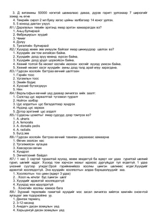 3. Д витамины 50000 нэгжтэй шахмалаас даваа, дүрэв гаригт уулгахаар 7 ширхэгийг
ээжид нь өгнө
4. Төмрийн сироп 2 мл буюу хагас цайны халбагаар 14 хоног уулгах.
5. 5 хоноод давтан үзүүл.
/61./ Дархлалын төвийн эрхтэнд ямар эрхтэн хамаарагдах вэ?
1. Аньц булчирхай
2. Фабрициусын хүүдий
3. Чөмөг
4. Дэлүү
5. Тунгалгийн булчирхай
/62./ Хүүхдэд хөхөө зөв үмхүүлж байгааг ямар шинжүүдээр шалгах вэ?
1. Хүүхдийн ам том ангайсан байна.
2. Хүүхдийн доод эрүү хөхөнд хүрсэн байна.
3. Хүүхдийн доод уруул цорвойсон байна.
4. Хөхний толгой ба нөсөөт хэсгийн ихээхэн хэсгийг хүүхэд үмхсэн байна.
5. Хөхний нөсөөт хэсэг хүүхдийн амны дээд талд арай илүү харагдана.
/63./ Гуурсан хоолойн багтраа өвчний шалтгаан
1. Гэрийн тоос
2. Ургамлын тоос
3. Эмийн бодис
4. Хүнсний бүтээгдхүүн
5. Нян
/64./ Верльгофын өвчний үед даавар эмчилгээ хийх заалт:
1. Салстад цус харвалттай түгээмэл тууралт
2. Нойтон хэлбэр
3. Цус алдалтын цус багадалтаар хүндрэх
4. Нүдэнд цус харвах
5. Дотор эрхтэний цус алдалт
/65./ Судасны цохилтыг ямар судсууд дээр тэмтрэх вэ?
1. A. ulnaris
2. A. femoralis
3. A. dorsalis pedis
4. A. radialis
5. Бүгд зөв
/66./ Гуурсан хоолойн багтраа өвчний тавилан дараахаас хамаарна
1. Өвчин эхэлсэн нас
2. Үргэлжилсэн хугацаа
3. Хавсарсан өвчин
4. Хүндрэл
5. Эмчилгээний байдал
/67./ 1 нас 3 сартай тураалтай хүүхэд, хөхөө хөхдөггүй ба өдөрт нэг удаа гурилтай шөлний
гурил, шөлийг иддэг. Хүүхэд том хэрчсэн махыг идэхээс дургүйцдэг тул өгдөггүй. 1 удаа
үнээний сүүгээр угждаг.Орой гэрийнхнийхээ хоолны шингэн шөлнөөс өгдөг.Хүүхдийг
идэвхтэй хооллодоггүй. Энэ хүүхдийн хооллолтын алдаа бэрхшээлүүдийг заа.
1. Хооллолтын тоо цөөн (өдөрт 3 удаа)
2. . Хоол нь илчлэг бус /шингэн шөл/
3. Хүүхдийг идэвхтэй хооллодоггүй
4. Хүүхдэд мах идүүлдэггүй
5. . Хоногийн хоолны хэмжээ бага
/68./ Зүрхний төрөлхийн гажигтай хүүхдийг мэс засал эмчилгээ хийлгэх хамгийн оновчтой
хугацааг зөв тодорхойлно уу.
1. Дөнгөж төрмөгц
2. 3-12 насанд
3. Анхдагч дасан зохицлын үед
4. Харьцангуй дасан зохицлын үед
 
