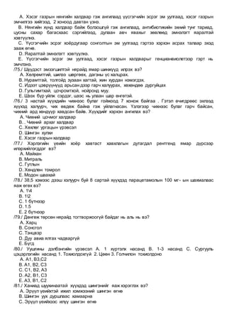 A. Хэсэг газрын нянгийн халдвар гэж ангилаад үүсгэгчийн эсрэг эм уулгаад, хэсэг газрын
эмчилгээ хийгээд, 2 хоноод давтан үзнэ.
B. Нянгийн хүнд халдвар байж болзошгүй гэж ангилаад, антибиотикийн эхний тунг тариад,
цусны сахар багасхаас сэргийлээд, дулаан авч явахыг зөвлөөд эмнэлэгт яаралтай
хэвтүүлнэ.
C. Үүсгэгчийн эсрэг хоёрдугаар сонголтын эм уулгаад гэртээ хэрхэн асрах талаар эхэд
зааж өгнө.
D. Яаралтай эмнэлэгт хэвтүүлнэ.
E. Үүсгэгчийн эсрэг эм уулгаад, хэсэг газрын халдварыг генцианвиолетээр гэрт нь
эмчлэнэ.
/75./ Шүүдэст эмзэгшилтэй нярайд ямар шинжүүд илрэх вэ?
A. Хөлрөмтгий, шилээ шөргөөх, дагзны үс халцрах.
B. Нурамтгай, толгойд зузаан хагтай, жин хурдан нэмэгдэх.
C. Идээт цэврүүнүүд арьсан дээр гарч халуурах, хөхөндөө дургуйцах
D. Гульгимтхай, цочромтхой, нойронд муу.
E. Шээх бүр уйлж сэрдэг, шээс нь улаан шар өнгөтэй.
/76./ 3 настай хүүхдийн чихнээс булаг гойжоод 7 хонож байгаа . Гэтэл өчигдрөөс эхлээд
хүүхэд халуурч, чих өвдөж байна гэж уйлагнасан. Үзлэгээр чихнээс булаг гарч байсан,
чихний ард хөндүүр хавдсан байв. Хүүхдийг хэрхэн ангилах вэ?
A. Чихний цочмог халдвар
B. . Чихний архаг халдвар
C. Хөхлөг ургацын үрэвсэл
D. Шингэн хулхи
E. Хэсэг газрын халдвар
/77./ Хэрлэгийн үеийн хоёр хавтаст хавхлагын дутагдал рентгенд ямар дүрсээр
илэрхийлэгддэг вэ?
A. Майхан
B. Митраль
C. Гутлын
D. Хөндлөн томрол
E. Модон шаахай
/78./ 38,5 хэмээс дээш хэлуурч буй 8 сартай хүүхдэд парацетамолын 100 мг- ын шахмалаас
яаж өгөх вэ?
A. 14
B. 12
C. 1 бүтнээр
D. 1.5
E. 2 бүтнээр
/79./ Дөнгөж төрсөн нярайд тогтворжоогүй байдаг нь аль нь вэ?
A. Харц
B. Сонсгол
C. Тэнцвэр
D. Дуу авиа ялгах чадваргүй
E. Бүгд
/80./ Уушгины дэлбэнгийн үрэвсэл А. 1 хүртэлх насанд В. 1-3 насанд С. Сургууль
цэцэрлэгийн насанд 1. Тохиолдохгүй 2. Цөөн 3. Голчилон тохиолдоно
A. А1, В3,С2
B. А1, В2, С3
C. С1, В2, А3
D. А2, В1, С3
E. А3, В1, С2
/81./ Ханиад шуухинаатай хүүхдэд шингэнийг яаж хэрэглэх вэ?
A. Эрүүл үеийхтэй ижил хэмжээний шингэн өгнө
B. Шингэн уух дуршлаас хамаарна
C. Эрүүл үеийхээс илүү шингэн өгнө
 
