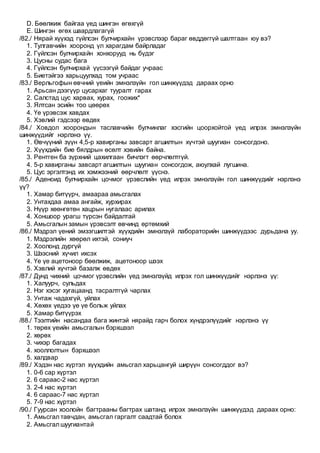 D. Бөөлжиж байгаа үед шингэн өгөхгүй
E. Шингэн өгөх шаардлагагүй
/82./ Нярай хүүхэд гүйлсэн булчирхайн үрэвслээр бараг өвддөггүй шалтгаан юу вэ?
1. Тулгавчийн хооронд үл харагдам байрладаг
2. Гүйлсэн булчирхайн хонхорууд нь бүдэг
3. Цусны судас бага
4. Гүйлсэн булчирхай үүсээгүй байдаг учраас
5. Биетэйгээ харьцуулхад том учраас
/83./ Верльгофын өвчний үеийн эмнэлзүйн гол шинжүүдэд дараах орно
1. Арьсан дээгүүр цусархаг тууралт гарах
2. Салстад цус харвах, хурах, гоожих*
3. Ялтсан эсийн тоо цөөрөх
4. Үе үрэвсэж хавдах
5. Хэвлий гэдсээр өвдөх
/84./ Ховдол хоорондын таславчийн булчинлаг хэсгийн цоорхойтой үед илрэх эмнэлзүйн
шинжүүдийг нэрлэнэ үү.
1. Өвчүүний зүүн 4,5-р хавирганы завсарт агшилтын хүчтэй шуугиан сонсогдоно.
2. Хүүхдийн бие бялдрын өсөлт хэвийн байна.
3. Рентген ба зүрхний цахилгаан бичлэгт өөрчлөлтгүй.
4. 5-р хавирганы завсарт агшилтын шуугиан сонсогдож, аюулхай лугшина.
5. Цус эргэлтэнд их хэмжээний өөрчлөлт үүснэ.
/85./ Аденоид булчирхайн цочмог үрэвслийн үед илрэх эмнэлзүйн гол шинжүүдийг нэрлэнэ
үү?
1. Хамар битүүрч, амаараа амьсгалах
2. Унтахдаа амаа ангайж, хурхирах
3. Нүүр хөөнгөтөн хацрын нугалаас арилах
4. Хоншоор урагш түрсэн байдалтай
5. Амьсгалын замын үрэвсэлт өвчинд өртөмхий
/86./ Мэдрэл үений эмзэгшилтэй хүүхдийн эмнэлзүй лабораторийн шинжүүдээс дурьдана уу.
1. Мэдрэлийн хөөрөл ихтэй, сониуч
2. Хоолонд дургүй
3. Шээсний хүчил ихсэх
4. Үе үе ацетоноор бөөлжиж, ацетоноор шээх
5. Хэвлий хүчтэй базалж өвдөх
/87./ Дунд чихний цочмог үрэвслийн үед эмнэлзүйд илрэх гол шинжүүдийг нэрлэнэ үү:
1. Халуурч, сульдах
2. Нэг хэсэг хугацаанд тасралтгүй чарлах
3. Унтаж чадахгүй, уйлах
4. Хөхөх үедээ үе үе больж уйлах
5. Хамар битүүрэх
/88./ Тээлтийн насандаа бага жинтэй нярайд гарч болох хүндрэлүүдийг нэрлэнэ үү
1. төрөх үеийн амьсгалын бэрхшээл
2. хөрөх
3. чихэр багадах
4. хооллолтын бэрхшээл
5. халдвар
/89./ Хэдэн нас хүртэл хүүхдийн амьсгал харьцангуй ширүүн сонсогддог вэ?
1. 0-6 сар хүртэл
2. 6 сараас-2 нас хүртэл
3. 2-4 нас хүртэл
4. 6 сараас-7 нас хүртэл
5. 7-9 нас хүртэл
/90./ Гуурсан хоолойн багтрааны багтрах шатанд илрэх эмнэлзүйн шинжүүдэд дараах орно:
1. Амьсгал тавчдан, амьсгал гаргалт саадтай болох
2. Амьсгал шуугиантай
 