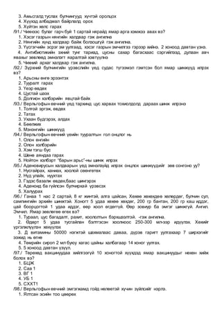 3. Амьсгалд туслах булчингууд хүчтэй оролцох
4. Хүүхэд албадмал байрлалд орох
5. Хүйтэн хөлс гарах
/91./ Чихнээс булаг гарч буй 1 сартай нярайд ямар арга хэмжээ авах вэ?
1. Хэсэг газрын нянгийн халдвар гэж ангилна
2. Нянгийн хүнд халдвар байж болзошгүй гэж ангилна.
3. Үүсгэгчийн эсрэг эм уулгаад, хэсэг газрын эмчилгээ гэрээр хийнэ. 2 хоноод давтан үзнэ.
4. Антибиотикийн эхний тунг тариад, цусны сахар багасхаас сэргийлээд, дулаан авч
явахыг зөвлөөд эмнэлэгт яаралтай хэвтүүлнэ
5. Чихний архаг халдвар гэж ангилна.
/92./ Зүрхний булчингийн үрэвслийн үед судас түгээмэл гэмтсэн бол ямар шинжүүд илрэх
вэ?
1. Арьсны өнгө эрээнтэх
2. Тууралт гарах
3. Үеэр өвдөх
4. Цустай шээх
5. Долгион хэлбэрийн явцтай байх
/93./ Верльгофын өвчний үед тархинд цус харвах тохиолдолд дараах шинж илрэнэ
1. Толгой эргэж, өвдөх
2. Татах
3. Ухаан бүдгэрэх, алдах
4. Бөөлжих
5. Мэнэнгийн шинжүүд
/94./ Верльгофын өвчний үеийн тууралтын гол онцлог нь
1. Олон өнгийн
2. Олон хэлбэрийн
3. Хэм тэгш бус
4. Шөнө аяндаа гарах
5. Нойтон хэлбэрт “барын арьс”-ны шинж илрэх
/95./ Аденовирусын халдварын үед эмнэлзүйд илрэх онцлох шинжүүдийг зөв сонгоно уу?
1. Нусгайрах, ханиах, хоолой сөөнгөтөх
2. Нүд улайх, нуухтах
3. Гэдэс базалж өвдөх,баас шингэрэх
4. Аденоид ба гүйлсэн булчирхай үрэвсэх
5. Халуурах
/96./ Ганаа 1 нас 2 сартай, 8 кг жинтэй, алга цайсан, Хөхөө хөхөхдөө хөлөрдөг, булчин сул,
сампингийн эрхийн шинжтэй. Хоногт 5 удаа хөхөө хөхдөг, 200 гр бантан, 200 гр каш иддэг,
цай боорцогтой 1 удаа иддэг, өөр хоол өгдөггүй. Өөр зовиур ба эмгэг шинжгүй. Ангил.
Эмчил. Ямар зөвлөгөө өгөх вэ?
1. Тураал, цус багадалт, рахит, хоололтын бэрхшээлтэй. -гэж ангилна.
2. Өдөрт 5 удаа тусгайлан бэлтгэсэн хоолноос 250-300 мл-ээр идүүлэх. Хөхийг
үргэлжлүүлэн хөхүүлэх
3. Д витамины 50000 нэгжтэй шахмалаас даваа, дүрэв гаригт уулгахаар 7 ширхэгийг
ээжид нь өгнө
4. Төмрийн сироп 2 мл буюу хагас цайны халбагаар 14 хоног уулгах.
5. 5 хоноод давтан үзүүл.
/97./ Төрөхөд вакцинуудаа хийлгээгүй 10 хоногтой хүүхдэд ямар вакцинуудыг нөхөн хийж
болох вэ?
1. БЦЖ
2. Саа 1
3. ВГ 1
4. УБ 1
5. СХХТ1
/98./ Верльгофын өвчний эмгэгжамд гойд нөлөөтэй хүчин зүйлсийг нэрлэ.
1. Ялтсан эсийн тоо цөөрөх
 