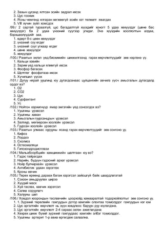 2. Захын цусанд ялтсан эсийн задрал ихсэх
3. Цус гоожих
4. Ясны чөмгөнд ялгаран хөгжөөгүй эсийн хэт төлжилт явагдах
5. VIII хүчин зүйл хомсдох
/99./ 2 сартай тураалгүй, цус багадалтгүй хүүхдийг хоногт 5 удаа хөхүүлдэг (шөнө бас
хөхүүлдэг) ба 2 удаа үнээний сүүгээр угждаг. Энэ хүүхдийн хооллолтын алдаа,
бэрхшээлүүдийг заа.
1. өдөрт 8-с цөөн хөхүүлдэг
2. үнээний сүү өгдөг
3. үнээний сүүг угжаар өгдөг
4. шөнө хөхүүлдэг
5. хөхүүлдэг
/100./ Рахитын эхлэл үед биохимийн шинжилгээнд гарах өөрчлөлтүүдийг зөв нэрлэнэ үү.
1. Кальци хэвийн
2. Зарим үед кальци ялимгүй ихсэх
3. Фосфор багасах
4. Шүлтлэг фосфатаза ихсэх
5. Хүчилшил үүсэх
/101./ Дутуу нярай уушгинд юу дутагдсанаас цулцангийн авчилз үүсч амьсгалын дутагдалд
ордог вэ?
1. О2
2. СО2
3. Цус
4. Сурфактант
5. Ус
/102./ Нойтон хэржигнүүр ямар эмгэгийн үед сонсогдох вэ?
1. Уушгины үрэвсэл
2. Уушгины хаван
3. Амьсгалын гуурсанцрын үрэвсэл
4. Залгиур, мөгөөрсөн хоолойн үрэвсэл
5. Гуурсан хоолойн үрэвсэл
/103./ Рахитын улмаас нурууны ясанд гарах өөрчлөлтүүдийг зөв сонгоно уу.
1. Кифоз
2. Лордоз
3. Сколиоз
4. Остеомаляци
5. Гипохондродисплази
/104./ Мальабсорбцийн хамшинжийн шалтгаан юу вэ?
1. Гэдэс тайрагдах
2. Нарийн, бүдүүн гэдэсний архаг үрэвсэл
3. Нойр булчирхайн үрэвсэл
4. Антибиотик удаан хэрэглэх
5. Кроны өвчин
/105./ Төрөх өрөөнд дараах багаж хэрэгсэл зайошгүй байх шаардлагатай
1. Сэхээн амьдруулах ширээ
2. Хүүдий маск
3. Хүй таслах, хавчих хэрэгсэл
4. Салиа соруулагч
5. Халууны шил
/106./ Ховдол хоорондын таславчийн цоорхойд хамааралтай тодорхойлолтыг зөв сонгоно уу.
1. 1. Зүрхний төрөлхийн гажгуудын дотор хамгийн олонтаа тохиолддог гажгуудын нэг юм
2. Цус эргэлтийн өөрчлөлт нь зүүн ховдлоос баруун руу юүлэгдэнэ.
3. Цус эргэлтийн өөрчлөлт 2-4 сараас эхлэн ажиглагдана
4. Хөхрөх шинж бүхий зүрхний гажгуудаас хамгийн элбэг тохиолддог.
5. Уушгины артерит 1-р авиа өргөгдөж салаална.
 