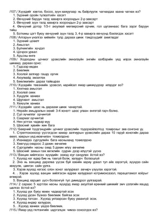 /107./ Хүүхдийг хэвтээ, босоо, зүүн хажуугаар нь байрлуулж чагнахдаа хаана чагнах вэ?
1. Зүрхний оройн түлхэлтийн хэсэгт
2. Өвчүүний баруун талд хавирга хоорондын 2-р завсарт
3. Өвчүүний зүүн талд хавирга хоорондын 2-р завсарт
4. Өвчүүний дотор 1/3-т аюулхай мөгөөрсний орчим, гол шугамнаас бага зэрэг баруун
тийш
5. Боткины цэгт буюу өвчүүний зүүн талд 3, 4-р хавирга өвчүүнд бэхлэгдэх хэсэгт
/108./ Апгарын үнэлгээ хийхийн тулд дараах шинж тэмдгүүдийг ажигладаг
1. Зүрхний цохилт
2. Амьсгал
3. Булчингийн хүчдэл
4. Цочрох урвал
5. Арьсны өнгө
/109./ Ходоодны цочмог үрэвслийн эмнэлзүйн энгийн хэлбэрийн үед илрэх эмнэлзүйн
шинжид дараах орно:
1. Гэдсээр өвдөх
2. Бөөлжих
3. Хоолой залгиур гашуу оргих
4. Аюулхайд эмзэглэх
5. Бөөлжилийн дараа тайвшрах
/110./ Хүүхдийн төвэнхийн үрэвсэл, нарийсал ямар шинжүүдээр илэрдэг вэ?
1. Хяхтнаа амьсгал
2. Хоолой сөөх
3. Хуцуулж ханиах
4. Шуугиант амьсгал
5. Хөхүүлж ханиах
/111./ Хүүхдийн шээс нь дараахи шинж чанартай.
1. Нярайн амьдралын эхний 3-4 хоногт шээс улаан өнгөтэй гарч болно.
2. Сул хүчиллэг орчинтой
3. Саармаг орчинтэй
4. Нян устгах чадвар муу
5. Шээсний хувийн жин бага
/112./ Бөөрний түүдгэнцрийн цочмог үрэвслийн тодорхойлолтод тохирохыг зөв сонгоно уу.
1. Стрептококкоор үүсгэгдсэн хамар залгиурын үрэвслийн дараа 10 гаруй хоногийн дараа
өвөл, хаврын үед ихэвчилэн тохиолдоно
2. Ихэнхидээ сургуулийн бага насныханд тохиолдоно
3. Хөвгүүд охидоос 2 дахин өвчилнө
4. Сургуулийн насны охид 5 дахин илүү өвчилнө
5. Шээсний замын гаж хөгжлийн суурин дээр илүүтэй үүснэ
/113./ Вакцин хийлгэсэн хүүхдийн ээжэд юуг сануулах ёстой вэ?
1. Хүүхэд нэг өдөр бие нь тавгүй болж, халуурч болзошгүй
2. Энэ нь вакцинд дархлаа үүсэж буй хэвийн хариу урвал тул айх хэрэггүй, хүүхдээ сайн
хөхүүлж, шингэн сайн уулга.
3. Хэрэв хүүхэд нэгээс олон хоног халуурвал авчирч үзүүлэх хэрэгтэй.
4. . Хэрэв хүүхэд вакцин хийлгэсэн өдрөө халуурвал котримоксазол, парацетамол хоёрыг
өгөөрэй.
5. Вакцинд харшил үүсч болзонгүй тул димедрол уулгаарай.
/114./ 2 сараас 5 хүртлэх насны хүүхдэд ямар аюултай ерөнхий шинжийг эмч үзлэгийн явцад
шалгах ёстой вэ?
1. Хүүхэд уух буюу хөхөх чадвартай эсэх
2. Хүүхэд уусан бүхнээ бөөлжиж байгаа эсэх
3. Хүүхэд татсан . Хүүхэд унтаарсан буюу ухаангүй эсэх.
4. Хүүхэд өндөр халуурах.
5. . Хүүхэд ханиах үедээ бөөлжих.
/115./ Ямар үед гялтангийн шүргэлцэх чимээ сонсогдох вэ?
 