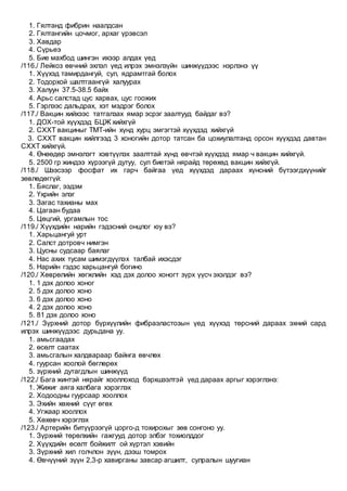 1. Гялтанд фибрин наалдсан
2. Гялтангийн цочмог, архаг үрэвсэл
3. Хавдар
4. Сүрьеэ
5. Бие махбод шингэн ихээр алдах үед
/116./ Лейкоз өвчний эхлэл үед илрэх эмнэлзүйн шинжүүдээс нэрлэнэ үү
1. Хүүхэд тамирдангуй, сул, ядрамтгай болох
2. Тодорхой шалтгаангүй халуурах
3. Халуун 37.5-38.5 байх
4. Арьс салстад цус харвах, цус гоожих
5. Гэрлээс дальдрах, хэт мэдрэг болох
/117./ Вакцин хийхээс татгалзах ямар эсрэг заалтууд байдаг вэ?
1. ДОХ-той хүүхдэд БЦЖ хийхгүй
2. СХХТ вакциныг ТМТ-ийн хүнд хурц эмгэгтэй хүүхдэд хийхгүй
3. СХХТ вакцин хийлгээд 3 хоногийн дотор татсан ба цохиулалтанд орсон хүүхдэд давтан
СХХТ хийхгүй.
4. Өнөөдөр эмнэлэгт хэвтүүлэх заалттай хүнд өвчтэй хүүхдэд ямар ч вакцин хийхгүй.
5. 2500 гр жиндээ хүрээгүй дутуу, сул биетэй нярайд төрөхөд вакцин хийхгүй.
/118./ Шээсээр фосфат их гарч байгаа үед хүүхдэд дараах хүнсний бүтээгдхүүнийг
зөвлөдөггүй:
1. Бяслаг, ээдэм
2. Үхрийн элэг
3. Загас тахианы мах
4. Цагаан будаа
5. Цөцгий, ургамлын тос
/119./ Хүүхдийн нарийн гэдэсний онцлог юу вэ?
1. Харьцангуй урт
2. Салст дотровч нимгэн
3. Цусны судсаар баялаг
4. Нас ахих тусам шимэгдүүлэх талбай ихэсдэг
5. Нарийн гэдэс харьцангуй богино
/120./ Хөврөлийн хөгжлийн хэд дэх долоо хоногт зүрх үүсч эхэлдэг вэ?
1. 1 дэх долоо хоног
2. 5 дэх долоо хоно
3. 6 дэх долоо хоно
4. 2 дэх долоо хоно
5. 81 дэх долоо хоно
/121./ Зүрхний дотор бүрхүүлийн фибраэластозын үед хүүхэд төрсний дараах эхний сард
илрэх шинжүүдээс дурьдана уу.
1. амьсгаадах
2. өсөлт саатах
3. амьсгалын халдвараар байнга өвчлөх
4. гуурсан хоолой бөглөрөх
5. зүрхний дутагдлын шинжүүд
/122./ Бага жинтэй нярайг хооллоход бэрхшээлтэй үед дараах аргыг хэрэглэнэ:
1. Жижиг аяга халбага хэрэглэх
2. Ходоодны гуурсаар хооллох
3. Эхийн хөхний сүүг өгөх
4. Угжаар хооллох
5. Хөхөвч хэрэглэх
/123./ Артерийн битүүрээгүй цорго-д тохирохыг зөв сонгоно уу.
1. Зүрхний төрөлхийн гажгууд дотор элбэг тохиолддог
2. Хүүхдийн өсөлт бойжилт ой хүртэл хэвийн
3. Зүрхний хил голчлон зүүн, дээш томрох
4. Өвчүүний зүүн 2,3-р хавирганы завсар агшилт, сулралын шуугиан
 