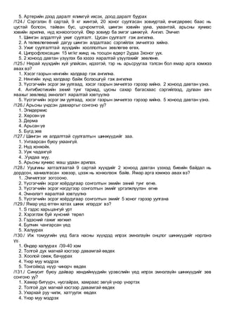 5. Артерийн дээд даралт ялимгүй ихсэх, доод даралт буурах
/124./ Сэргэлэн 8 сартай, 9 кг жинтэй, 20 хоног суулгасан зовиуртай, өчигдөрөөс баас нь
цустай болсон, тайван бус, цочромтгой, шингэн хэвийн ууна, ухаантай, арьсны хуниас
хэвийн арилна, нүд хонхоогоогүй. Өөр зовиур ба эмгэг шинжгүй. Ангил. Эмчил
1. Шингэн алдалтгүй ужиг суулгалт. Цусан суулгалт гэж ангилна.
2. А төлөвлөгөөний дагуу шингэн алдалтаас сэргийлэх эмчилгээ хийнэ.
3. Ужиг суулгалттай хүүхдийн хооллолтын зөвлөгөө өгөх.
4. Ципрофлоксацин 15 мг/кг жинд нь тооцон өдөрт 2удаа 3хоног уух.
5. 2 хоноод давтан үзүүлэх ба хэзээ яаралтай үзүүлэхийг зөвлөнө.
/125./ Нярай хүүхдийн хүй улайсан, идээтэй, тэр нь арьсруугаа тэлсэн бол ямар арга хэмжээ
авах вэ?
1. Хэсэг газрын нянгийн халдвар гэж ангилна.
2. Нянгийн хүнд халдвар байж болзошгүй гэж ангилна
3. Үүсгэгчийн эсрэг эм уулгаад, хэсэг газрын эмчилгээ гэрээр хийнэ. 2 хоноод давтан үзнэ.
4. Антибиотикийн эхний тунг тариад, цусны сахар багасхаас сэргийлээд, дулаан авч
явахыг зөвлөөд эмнэлэгт яаралтай хэвтүүлнэ
5. Үүсгэгчийн эсрэг эм уулгаад, хэсэг газрын эмчилгээ гэрээр хийнэ. 5 хоноод давтан үзнэ.
/126./ Арьсны үндсэн давхаргыг сонгоно уу?
1. Эпидермис
2. Хөрсөн үе
3. Дерма
4. Арьсан үе
5. Бүгд зөв
/127./ Шингэн их алдалттай суулгалтын шинжүүдийг заа.
1. Унтаарсан буюу ухаангүй.
2. Нүд хонхойх.
3. Ууж чадахгүй
4. .Уухдаа муу.
5. Арьсны хуниас маш удаан арилах.
/128./ Уушгины хатгалгаатай 9 сартай хүүхдийг 2 хоноод давтан үзэхэд биеийн байдал нь
дордсон, ханиалгасан хэвээр, цээж нь хонхолзож байв. Ямар арга хэмжээ авах вэ?
1. .Эмчилгээг зогсооно.
2. Үүсгэгчийн эсрэг хоёрдугаар сонголтын эмийн эхний тунг өгнө.
3. Үүсгэгчийн эсрэг нэгдүгээр сонголтын эмийг үргэлжлүүлэн өгнө
4. Эмнэлэгт яаралтай хэвтүүлнэ
5. Үүсгэгчийн эсрэг хоёрдугаар сонголтын эмийг 5 хоног гэрээр уулгана
/129./ Ямар үед өтгөн хатах шинж илэрдэг вэ?
1. S гэдэс харьцангуй урт
2. Хэрэглэж буй хүнсний төрөл
3. Гэдэсний гажиг хөгжил
4. Булчин чангарсан үед
5. Халуурах
/130./ Иж томуугийн үед бага насны хүүхдэд илрэх эмнэлзүйн онцлог шинжүүдийг нэрлэнэ
үү.
1. Өндөр халуурах /39-40 хэм
2. Толгой дух магнай хэсгээр давамгай өвдөх
3. Хоолой сөөж, бачуурах
4. Үнэр муу мэдрэх
5. Тонгойход нүүр чинэрч өвдөх
/131./ Синусит буюу дайвар хөндийнүүдийн үрэвслийн үед илрэх эмнэлзүйн шинжүүдийг зөв
сонгоно уу?
1. Хамар битүүрч, нусгайрах, хамраас эвгүй үнэр үнэртэх
2. Толгой дух магнай хэсгээр давамгай өвдөх
3. Ухархай руу чилж, хатгуулж өвдөх
4. Үнэр муу мэдрэх
 