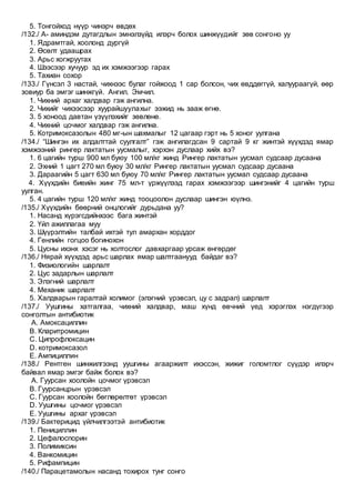5. Тонгойход нүүр чинэрч өвдөх
/132./ А- аминдэм дутагдлын эмнэлзүйд илэрч болох шинжүүдийг зөв сонгоно уу
1. Ядрамтгай, хоолонд дургүй
2. Өсөлт удаашрах
3. Арьс хогжруутах
4. Шээсээр хучуур эд их хэмжээгээр гарах
5. Тахиан сохор
/133./ Гүнсэл 3 настай, чихнээс булаг гойжоод 1 сар болсон, чих өвддөггүй, халуураагүй, өөр
зовиур ба эмгэг шинжгүй. Ангил. Эмчил.
1. Чихний архаг халдвар гэж ангилна.
2. Чихийг чихээсээр хуурайшуулахыг ээжид нь зааж өгнө.
3. 5 хоноод давтан үзүүлэхийг зөвлөнө.
4. Чихний цочмог халдвар гэж ангилна.
5. Котримоксазолын 480 мг-ын шахмалыг 12 цагаар гэрт нь 5 хоног уулгана
/134./ “Шингэн их алдалттай суулгалт” гэж ангилагдсан 9 сартай 9 кг жинтэй хүүхдэд ямар
хэмжээний рингер лактатын уусмалыг, хэрхэн дуслаар хийх вэ?
1. 6 цагийн турш 900 мл буюу 100 мл/кг жинд Рингер лактатын уусмал судсаар дусаана
2. Эхний 1 цагт 270 мл буюу 30 мл/кг Рингер лактатын уусмал судсаар дусаана
3. Дараагийн 5 цагт 630 мл буюу 70 мл/кг Рингер лактатын уусмал судсаар дусаана
4. Хүүхдийн биеийн жинг 75 мл-т үржүүлээд гарах хэмжээгээр шингэнийг 4 цагийн турш
уулган.
5. 4 цагийн турш 120 мл/кг жинд тооцоолон дуслаар шингэн юүлнэ.
/135./ Хүүхдийн бөөрний онцлогийг дурьдана уу?
1. Насанд хүрэгсдийнхээс бага жинтэй
2. Үйл ажиллагаа муу
3. Шүүрэлтийн талбай ихтэй тул амархан хорддог
4. Генлийн гогцоо богинохон
5. Цусны ихэнх хэсэг нь холтослог давхаргаар урсаж өнгөрдөг
/136./ Нярай хүүхдэд арьс шарлах ямар шалтгаанууд байдаг вэ?
1. Физиологийн шарлалт
2. Цус задарлын шарлалт
3. Элэгний шарлалт
4. Механик шарлалт
5. Халдварын гаралтай холимог (элэгний үрэвсэл, цу с задрал) шарлалт
/137./ Уушгины хатгалгаа, чихний халдвар, маш хүнд өвчний үед хэрэглэх нэгдүгээр
сонголтын антибиотик
A. Амоксациллин
B. Кларитромицин
C. Ципрофлоксацин
D. котримоксазол
E. Ампициллин
/138./ Рентген шинжилгээнд уушгины агааржилт ихэссэн, жижиг голомтлог сүүдэр илэрч
байвал ямар эмгэг байж болох вэ?
A. Гуурсан хоолойн цочмог үрэвсэл
B. Гуурсанцрын үрэвсэл
C. Гуурсан хоолойн бөглөрөлтөт үрэвсэл
D. Уушгины цочмог үрэвсэл
E. Уушгины архаг үрэвсэл
/139./ Бактерицид үйлчилгээтэй антибиотик
1. Пенициллин
2. Цефалоспорин
3. Полимиксин
4. Ванкомицин
5. Рифампицин
/140./ Парацетамолын насанд тохирох тунг сонго
 