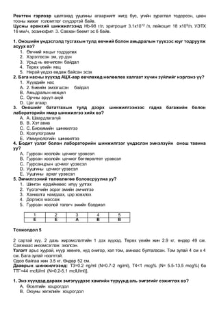 Рентген гэрлээр шалгахад уушгины агааржилт жигд бус, угийн зураглал тодорсон, цөөн
тооны жижиг голомтлог сүүдэртэй байв.
Цусны ерөнхий шинжилгээнд Нb-98 г/л, эритроцит 3.1х1012 /л, лейкоцит 18 х109/л, УЭТХ
16 мм/ч, эозинофил 3. Савхан бөөмт эс 6 байв.
1. Оношийн үндэслэлд тусгахын тулд өвчний болон амьдралын түүхээс юуг тодруулж
асуух вэ?
1. Өвчний явцыг тодруулах
2. Хэрэглэсэн эм, үр дүн
3. Урьд нь өвчилсөн байдал
4. Төрөх үеийн явц
5. Нярай үедээ өвдөж байсан эсэх
2. Бага насны хүүхэд АЦХ-аар өвчлөхөд нөлөөлөх халгаат хүчин зүйлийг нэрлэнэ үү?
1. Хүүхдийн нас
A. 2. Биеийн эмзэгшсэн байдал
B. Амьдралын нөхцөл
C. Орчны эрүүл ахуй
D. Цаг агаар
3. Оношийг бататгахын тулд дээрх шинжилгээнээс гадна багажийн болон
лабораторийн ямар шинжилгээ хийх вэ?
A. А. Шаардлагагүй
B. В. Хэт авиа
C. С. Биохимийн шинжилгээ
D. Коагулограмм
E. Иммунологийн шинжилгээ
4. Бодит үзлэг болон лабораторийн шинжилгээг үндэслэн эмнэлзүйн онош тавина
уу?
A. Гуурсан хоолойн цочмог үрэвсэл
B. Гуурсан хоолойн цочмог бөглөрөлтөт үрэвсэл
C. Гуурсанцрын цочмог үрэвсэл
D. Уушгины цочмог үрэвсэл
E. Уушгины архаг үрэвсэл
5. Эмчилгээний төлөвлөгөө боловсруулна уу?
1. Шингэн ердийнхөөс илүү уулгах
2. Үүсгэгчийн эсрэг эмийн эмчилгээ
3. Ханиалга намдаах, цэр ховхлох
4. Доргиох массаж
5. Гуурсан хоолой тэлэгч эмийн бэлдмэл
1 2 3 4 5
E E A B B
Тохиолдол 5
2 сартай хүү. 2 дахь жирэмслэлтийн 1 дэх хүүхэд. Төрөх үеийн жин 2.9 кг, өндөр 49 см.
Саяхнаас инээмсэглэж эхэлсэн.
Үзлэгт арьс хуурай, нүүр хөөнгө, нүд онигор, хэл том, амнаас булталзсан. Том зулай 4 см х 4
см. Бага зулай нээлттэй.
Одоо байгаа жин 3.5 кг. Өндөр 52 см.
Дааврын шинжилгээнд: T3=0.2 ng/ml (N=0.7-2 ng/ml), T4<1 mcg% (N= 5.5-13.5 mcg%) ба
TТГ=44 mcIU/ml (N=0.2-5.1 mcIU/ml)].
1. Энэ хүүхдэд дараах эмгэгүүдээс хамгийн түрүүнд аль эмгэгийг сэжиглэх вэ?
A. Өсөлтийн хоцрогдол
B. Оюуны хөгжлийн хоцрогдол
 