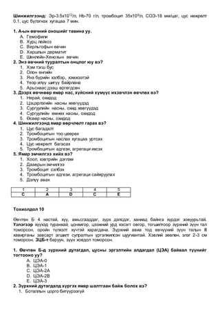 Шинжилгээнд: Эр-3.5х1012/л, Hb-70 г/л, тромбоцит 35x109/л, СОЭ-18 мм/цаг, цус нөжрөлт
0.1, цус бүлэгнэх хугацаа 7 мин.
1. A-ын өвчний оношийг тавина уу.
A. Гемофили
B. Хурц лейкоз
C. Верльгофын өвчин
D. Харшлын дерматит
E. Шенлейн-Хенохын өвчин
2. Энэ өвчний тууралтын онцлог юу вэ?
1. Хэм тэгш бус
2. Олон өнгийн
3. Янз бүрийн хэлбэр, хэмжээтэй
4. Үеэр илүү шигүү байрлана
5. Арьснаас дээш өргөгдсөн
3. Дээрх өвчнөөр ямар нас, хүйсний хүмүүс ихэвчлэн өвчлөх вэ?
1. Нярай, охидод
2. Цэцэрлэгийн насны хөвгүүдэд
3. Сургуулийн насны, охид хөвгүүдэд
4. Сургуулийн өмнөх насны, охидод
5. Өсвөр насны, охидод
4. Шинжилгээнд ямар өөрчлөлт гарах вэ?
1. Цус багадалт
2. Тромбоцитын тоо цөөрөх
3. Тромбоцитын наслах хугацаа уртсах
4. Цус нөжрөлт багасах
5. Тромбоцитын адгези, агрегаци ихсэх
5. Ямар эмчилгээ хийх вэ?
1. Хоол, хэвтрийн дэглэм
2. Дааврын эмчилгээ
3. Тромбоцит сэлбэх
4. Тромбоцитын адгези, агрегаци сайжруулах
5. Дэлүү авах
1 2 3 4 5
C A D C E
Тохиолдол 10
Өвчтөн Б 4 настай, хүү, амьсгааддаг, зүрх дэлсдэг, ханиад байнга хүрдэг зовуурьтай.
Үзлэгээр хүүхэд туранхай, цонхигор, цээжний урд хэсэгт овгор, тогшилтоор зүрхний зүүн тал
томорсон, оройн түлхэлт хүчтэй харагдана. Зүрхний авиа тод өвчүүний зүүн талын III
хавирганы завсарт агшилт сулралтын үргэлжилсэн шуугиантай. Хэвлий зөөлөн, элэг 2-3 см
томорсон. ЗЦБ-т баруун, зүүн ховдол томорсон.
1. Өвчтөн Б-д зүрхний дутагдал, цусны эргэлтийн алдагдал (ЦЭА) байвал түүнийг
тогтооно уу?
A. ЦЭА-0
B. ЦЭА-1
C. ЦЭА-2А
D. ЦЭА-2В
E. ЦЭА-3
2. Зүрхний дутагдалд хүргэх ямар шалтгаан байж болох вэ?
1. Боталлын цорго битүүрээгүй
 