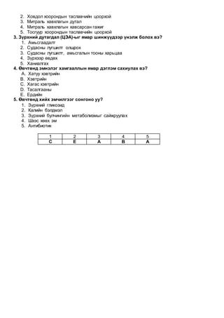 2. Ховдол хоорондын таславчийн цоорхой
3. Митраль хавхлагын дутал
4. Митраль хавхлагын хавсарсан гажиг
5. Тосгуур хоорондын таславчийн цоорхой
3. Зүрхний дутагдал (ЦЭА)-ыг ямар шинжүүдээр үнэлж болох вэ?
1. Амьсгаадалт
2. Судасны лугшилт олшрох
3. Судасны лугшилт, амьсгалын тооны харьцаа
4. Зүрхээр өвдөх
5. Ханиалгах
4. Өвчтөнд эмнэлэг хамгааллын ямар дэглэм сахиулах вэ?
A. Хатуу хэвтрийн
B. Хэвтрийн
C. Хагас хэвтрийн
D. Тасалгааны
E. Ердийн
5. Өвчтөнд хийх эмчилгээг сонгоно уу?
1. Зүрхний гликозид
2. Калийн бэлдмэл
3. Зүрхний булчингийн метаболизмыг сайжруулах
4. Шээс хөөх эм
5. Антибиотик
1 2 3 4 5
С Е А В А
 