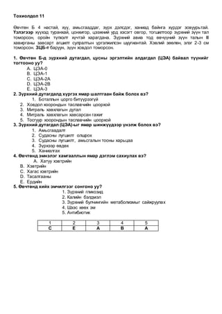 Тохиолдол 11
Өвчтөн Б 4 настай, хүү, амьсгааддаг, зүрх дэлсдэг, ханиад байнга хүрдэг зовуурьтай.
Үзлэгээр хүүхэд туранхай, цонхигор, цээжний урд хэсэгт овгор, тогшилтоор зүрхний зүүн тал
томорсон, оройн түлхэлт хүчтэй харагдана. Зүрхний авиа тод өвчүүний зүүн талын III
хавирганы завсарт агшилт сулралтын үргэлжилсэн шуугиантай. Хэвлий зөөлөн, элэг 2-3 см
томорсон. ЗЦБ-т баруун, зүүн ховдол томорсон.
1. Өвчтөн Б-д зүрхний дутагдал, цусны эргэлтийн алдагдал (ЦЭА) байвал түүнийг
тогтооно уу?
A. ЦЭА-0
B. ЦЭА-1
C. ЦЭА-2А
D. ЦЭА-2В
E. ЦЭА-3
2. Зүрхний дутагдалд хүргэх ямар шалтгаан байж болох вэ?
1. Боталлын цорго битүүрээгүй
2. Ховдол хоорондын таславчийн цоорхой
3. Митраль хавхлагын дутал
4. Митраль хавхлагын хавсарсан гажиг
5. Тосгуур хоорондын таславчийн цоорхой
3. Зүрхний дутагдал (ЦЭА)-ыг ямар шинжүүдээр үнэлж болох вэ?
1. Амьсгаадалт
2. Судасны лугшилт олшрох
3. Судасны лугшилт, амьсгалын тооны харьцаа
4. Зүрхээр өвдөх
5. Ханиалгах
4. Өвчтөнд эмнэлэг хамгааллын ямар дэглэм сахиулах вэ?
A. Хатуу хэвтрийн
B. Хэвтрийн
C. Хагас хэвтрийн
D. Тасалгааны
E. Ердийн
5. Өвчтөнд хийх эмчилгээг сонгоно уу?
1. Зүрхний гликозид
2. Калийн бэлдмэл
3. Зүрхний булчингийн метаболизмыг сайжруулах
4. Шээс хөөх эм
5. Антибиотик
1 2 3 4 5
С Е А В А
 