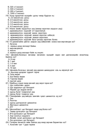 B. 320 ± 5 мосм/л
C. 500 ± 5 мосм/л
D. 285 ± 5 мосм/л
E. 1000 ± 5 мосм/л
/16./ Хүнд тураалтай хүүхдийн цусны чихэр буурсан нь:
A. 2.0 ммол/л-ээс доош
B. 2.5 ммол/л-ээс доош
C. 3.0 ммол/л-ээс доош
D. 3.5 ммол/л-ээс доош
E. 4.0 ммол/л-ээс доош
/17./ Ихэнх эмийн хордолтын үед (амаар хэрэглэж хордсон үед):
1. идэвхижүүлсэн нүүрсийг огт хэрэглэхгүй.
2. идэвхижүүлсэн нүүрсийг хааяа хэрэглэнэ.
3. идэвхижүүлсэн нүүрсийг заавал хэрэглэх албагүй.
4. идэвхижүүлсэн нүүрсийг заавал хэрэглэнэ.
5. идэвхижүүлсэн нүүрсийг бага тунгаар хэрэглэж болно.
/18./ Ус давамгайлж шингэн алдсан үед сийвэнгийн осмос яаж өөрчлөгдөх вэ?
1. багасна.
2. нормын дээд хязгаарт байна.
3. өөрчлөгдөхгүй.
4. ихэснэ.
5. нормын доод хязгаарт байх нь онцлог.
/19./ Шенлейн-Хенохын өвчнөөр өвчилсөн хүүхдийг хэдэн жил диспансерийн хяналтанд
байлгах вэ?
A. 6 сар
B. 1 жил
C. 1-3 жил
D. 5 жил
E. 10 жил
/20./ Шенлейн-Хенохын өвчний үед дараах шинжүүдээс аль нь илрэхгүй вэ?
A. Арьсаар цусархаг тууралт гарна
B. Үеэр өвдөх
C. Бүх биеэр өвдөх
D. Гэдсээр өвдөх
E. Цустай шээх
/21./ Кумбсын сорил ямар өвчний үед эерэг гарах вэ?
1. Цус сэлбэлтийн урвал
2. Цус задралын цус багадалт
3. Нярайн цус задрах өвчин
4. Цусны бүлэг тохирохгүй үед
5. Цусны бүлэг тохирсон үед
/22./ Гемофилийн үед хийгдэх хамгийн чухал шинжилгээ юу вэ?
1. Эхо
2. Рентген
3. Цусны дэлгэрэнгүй шинжилгээ
4. Факторын шинжилгээ
5. КТГ
/23./ Мегалобласт цус багадалт ямар үед болох вэ?
1. Төмөр дутагдлын цус багадалт
2. В12 дутагдлын цус багадалт
3. Хар тугалгын хордлого
4. Фолийн хүчил дутагдлын цус багадалт
5. Зэс дутагдлын цус багадалт
/24./ Гепарин эмчилгээ хийж байгаа үед ямар зарчим баримтлах вэ?
1. Хоногийн тунг 1 удаа тарина
 