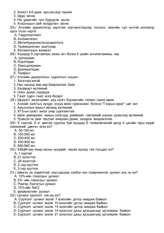 2. Хоногт 4-6 удаа, арьсан дор тарина
3. Шууд хасна
4. Нэг удаагийн тунг бууруулж хасна
5. Хоорондын зайг холдуулан хасна
/25./ Атопийн дерматитэд хэрэглэх кортикостероид тосноос хамгийн сул хүчтэй ангилалд
орох тосыг нэрлэ:
A. Гидрокортизон
B. Аклометазон
C. Метилпреднизолон(адвантан)
D. Триамценолан ацетонид
E. Бетаметазон валерат
/26./ Хүүхдэд 6 сартайгаас эхлэн өгч болох II үеийн антигистамины нэр
A. Цитеризин
B. Лоратадин
C. Левоцитеризин
D. Дезлоратадин
E. Телфаст
/27./ Атопийн дерматитын тууралтын онцлог:
1. Загатнаа ихтэй
2. Нас насанд өөр өөр байрлалтай байх
3. Халдварт өртөмхий
4. Олон дахин сэдэрдэг
5. Гэнэт туурч гэнэт алга болдог
/28./ Шүүдэст эмзэгшлийн үед салст бүрхэвчийн талаас гарах шинж:
1. Хэлний салстын хучуур эсүүд хөөж гуужсанаас болсон "Газрын зураг" шиг хэл
2. Амьсгалын замын өвчинд өртөмхий
3. ХГЗ-ын салст эмзэг учир суулгамтгай
4. Шээс дамжуулах замын салстууд улаймхай гэмтэмхий учраас үрэвсэлд өртөмхий
5. Үрэвсэл нь ужиг явцтай, амархан дахих, хүндрэх хандлагатай.
/29./ 6 сартай, 8 кг жинтэй суулгаж буй хүүхдэд Б төлөвлөгөөний дагуу 4 цагийн турш хэдий
хэмжээний шингэн өгөх вэ?
A. 50-100 мл
B. 100-200 мл
C. 200-450 мл
D. 450-800 мл
E. 800-960 мл
/30./ ХӨЦМ-ээр ямар насны хүүхдийг нярай хүүхэд гэж тооцдог вэ?
A. 1 сартай
B. 21 хоногтой
C. 28 хоногтой
D. 2 сар хүртэлх
E. 3 сар хүртэлх
/31./ Шингэн их алдалттай үед судсаар сэлбэх нэн тохиромжтой уусмал аль нь вэ?
A. 10%-ийн глюкозын уусмал
B. 5% -ийн глюкозын уусмал
C. Рингер Лактатын уусмал
D. 10%-ийн NaCl
E. физиологийн уусмал
/32./ Цочмог суулгалт гэж юу вэ?
A. Суулгалт цочмог эхэлж 7 хоногийн дотор намдаж байвал
B. Суулгалт цочмог эхэлж 10 хоногийн дотор намдаж байвал
C. Суулгалт цочмог эхэлж 14 хоногийн дотор намдаж байвал
D. Суулгалт цочмог эхэлж 14 хоногоос дээш хугацаагаар үргэлжилж байвал
E. Суулгалт цочмог эхэлж 21 хоногоос дээш хугацаагаар үргэлжилж байвал
 