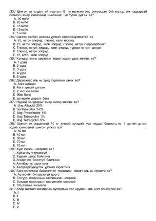/33./ Шингэн их алдалттай суулгалт В төлөвлөгөөгөөр эмчлэгдэж буй хүүхэд уух чадвартай
болмогц ямар хэмжээний шингэнийг цаг тутам уулгах вэ?
A. 30 мл/кг
B. 20 мл/кг
C. 15 мл/кг
D. 15 мл/кг
E. 5 мл/кг
/34./ Шингэн сэлбэх давсны уусмал ямар найрлагатай вэ
A. Ус, натри хлорид, глюкоз, кали хлорид
B. Ус, натри хлорид, кали хлорид, глюкоз, натри гидрокарбонат
C. Глюкоз, натри хлорид, кали хлорид, гурвал натрит цитрат
D. Глюкоз, натри хлорид
E. Ус, хлор, кали хлорид
/35./ Хүүхдэд амны шархлааг өдөрт хэдэн удаа эмчлэх вэ?
A. 1 удаа
B. 2 удаа
C. 3 удаа
D. 4 удаа
E. 5 удаа
/36./ Дараахаас аль нь хүнд тураалын шинж вэ?
A. Алга цайсан
B. Алга хувхай цагаан
C. 2 хөл хавантай
D. Жин бага
E. артерийн даралт бага
/37./ Нүдний халдварыг ямар эмээр эмчлэх вэ?
A. Ung Albucidi 20%
B. Sol Penicillini 1-2%
C. Ung Prednizoloni 5%
D. Ung Tetracyclini 1%
E. Ung Tetracyclini 5%
/38./ Шингэн их алдалттай 10 кг жинтэй хүүхдийг ууж чаддаг болмогц нь 1 цагийн дотор
хэдий хэмжээний шингэн уулгах вэ?
A. 50 мл
B. 40 мл
C. 30 мл
D. 70 мл
E. 75 мл
/39./ Хүйг хэрхэн цэвэрлэх вэ?
1. Хүйнд юу ч түрхэхгүй
2. Хуурай цэвэр байлгана
3. Агаарт ил, боолтгүй байлгана
4. Антибиотик хэрэглэнэ
5. Халдваргүйжүүлэх уусмал хэрэглэнэ
/40./ Бага эргэлтэнд баяжилттай төрөлхийн гажигт аль нь орохгүй вэ?
A. Артерийн битүүрээгүй цорго
B. Тосгуур хоорондын таславчийн цоорхой
C. Ховдол хоорондын таславчийн цоорхой
D. Эбштейны аномали
/41./ Хоёр хавтаст хавхлагын дутагдлын үед шуугиан аль цэгт сонсогдох вэ?
A. I
B. II
C. III
D. IV
E. V
 