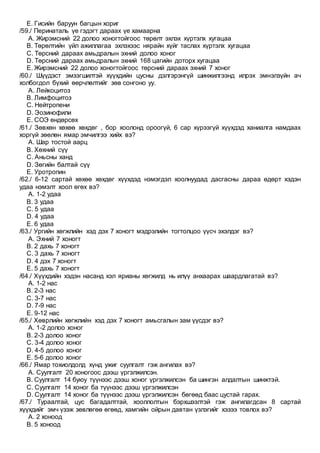 E. Гисийн баруун багцын хориг
/59./ Перинаталь үе гэдэгт дараах үе хамаарна
A. Жирэмсний 22 долоо хоногтойгоос төрөлт эхлэх хүртэлх хугацаа
B. Төрөлтийн үйл ажиллагаа эхлэхээс нярайн хүйг таслах хүртэлх хугацаа
C. Төрсний дараах амьдралын эхний долоо хоног
D. Төрсний дараах амьдралын эхний 168 цагийн доторх хугацаа
E. Жирэмсний 22 долоо хоногтойгоос төрсний дараах эхний 7 хоног
/60./ Шүүдэст эмзэгшилтэй хүүхдийн цусны дэлгэрэнгүй шинжилгээнд илрэх эмнэлзүйн ач
холбогдол бүхий өөрчлөлтийг зөв сонгоно уу.
A. Лейкоцитоз
B. Лимфоцитоз
C. Нейтропени
D. Эозинофили
E. СОЭ өндөрсөх
/61./ Зөвхөн хөхөө хөхдөг , бор хоолонд ороогүй, 6 сар хүрээгүй хүүхдэд ханиалга намдаах
хоргүй зөөлөн ямар эмчилгээ хийх вэ?
A. Шар тостой аарц
B. Хөхний сүү
C. Аньсны ханд
D. Зөгийн балтай сүү
E. Уротропин
/62./ 6-12 сартай хөхөө хөхдөг хүүхдэд нэмэгдэл хоолнуудад дасгасны дараа өдөрт хэдэн
удаа нэмэлт хоол өгөх вэ?
A. 1-2 удаа
B. 3 удаа
C. 5 удаа
D. 4 удаа
E. 6 удаа
/63./ Ургийн хөгжлийн хэд дэх 7 хоногт мэдрэлийн тогтолцоо үүсч эхэлдэг вэ?
A. Эхний 7 хоногт
B. 2 дахь 7 хоногт
C. 3 дахь 7 хоногт
D. 4 дэх 7 хоногт
E. 5 дахь 7 хоногт
/64./ Хүүхдийн хэдэн насанд хэл ярианы хөгжилд нь илүү анхаарах шаардлагатай вэ?
A. 1-2 нас
B. 2-3 нас
C. 3-7 нас
D. 7-9 нас
E. 9-12 нас
/65./ Хөврлийн хөгжлийн хэд дэх 7 хоногт амьсгалын зам үүсдэг вэ?
A. 1-2 долоо хоног
B. 2-3 долоо хоног
C. 3-4 долоо хоног
D. 4-5 долоо хоног
E. 5-6 долоо хоног
/66./ Ямар тохиолдолд хүнд ужиг суулгалт гэж ангилах вэ?
A. Суулгалт 20 хоногоос дээш үргэлжилсэн.
B. Суулгалт 14 буюу түүнээс дээш хоног үргэлжилсэн ба шингэн алдалтын шинжтэй.
C. Суулгалт 14 хоног ба түүнээс дээш үргэлжилсэн
D. Суулгалт 14 хоног ба түүнээс дээш үргэлжилсэн бөгөөд баас цустай гарах.
/67./ Тураалтай, цус багадалттай, хооллолтын бэрхшээлтэй гэж ангилагдсан 8 сартай
хүүхдийг эмч үзэж зөвлөгөө өгөөд, хамгийн ойрын давтан үзлэгийг хэзээ товлох вэ?
A. 2 хоноод
B. 5 хоноод
 