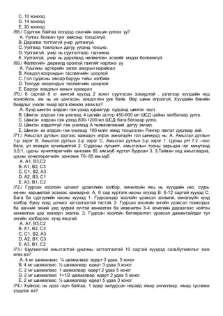 C. 10 хоноод
D. 14 хоноод
E. 30 хоноод
/68./ Суулгаж байгаа хүүхдэд саагийн вакцин уулгах уу?
A. Уулгах боловч тунг хийсэнд тооцохгүй.
B. Дархлаа тогтохгүй учир уулгахгүй.
C. Уулгаад товлолын дагуу уусанд тооцно.
D. Уулгахгүй, учир нь суулгалтаар гарчихна.
E. Уулгахгүй, учир нь дархлаад нөлөөлсөн эсэхийг мэдэх боломжгүй.
/69./ Фаллогийн дөрвөлд орохгүй гажгийг нэрлэнэ үү
A. Уушгины артерийн эхлэх амсрын нарийсал
B. Ховдол хоорондын таславчийн цоорхой
C. Гол судасны амсар баруун тийш хэлбийх
D. Тосгуур хоорондын таславчийн цоорхой
E. Баруун ховдлын ханын зузаарал
/70./ 6 сартай 8 кг жинтэй хүүхэд 2 хоног суулгасан зовиуртай , үзлэгээр хүүхдийн нүд
хонхойсон, ам нь их цангасан, ховдоглон ууж байв. Өөр шинж илрээгүй. Хүүхдийн биеийн
байдлыг үнэлж ямар арга хэмжээ авах вэ?
A. Хүнд шингэн алдсан гэж үзээд хураагуур судсанд шингэн юүл.
B. Шингэн алдсан гэж үнэлээд 4 цагийн дотор 450-800 мл ШСД цайны халбагаар уулга.
C. Шингэн алдсан гэж үзээд 800-1200 мл ШСД бага багааар уулга.
D. Шингэн алдалтгүй гэж үнэлээд А төлөвлөгөөний дагуу эмчил.
E. Шингэн их алдсан гэж үнэлээд 100 мл/кг жинд тооцоолон Рингер лактат дуслаар хий.
/71./ Амьсгал дутлын зэргээс хамаарч илрэх эмнэлзүйн гол шинжүүд нь: А. Амьсгал дутлын
1-р зэрэг В. Амьсгал дутлын 2-р зэрэг С. Амьсгал дутлын 3-р зэрэг 1. Цусны рН 7.2 –оос
бага, үл зохицох хүчилшилтэй 2. Судасны лугшилт, амьсгалын тооны харьцаа нэг минутанд
3.5:1, цусны хүчилтөрөгчийн хангамж 85 мм.муб хүртэл буурсан 3. 3.Тайван үед амьсгаадна,
цусны хүчилтөрөгчийн хангамж 70- 85 мм.муб
A. А1, В3,С2
B. А1, В2, С3
C. С1, В2, А3
D. А2, В3, С1
E. А3, В1, С2
/72./ Гуурсан хоолойн цочмог үрэвслийн хэлбэр, эмнэлзүйн явц нь хүүхдийн нас, суурь
өвчин, харшилтай эсэхээс хамаарна: А. 6 сар хүртэлх насны хүүхэд В. 6-12 сартай хүүхэд С.
Бага ба сургуулийн насны хүүхэд 1. Гуурсанцар хоолойн үрэвсэл зонхилж, эмнэлзүйн хүнд
хэлбэр буюу хүнд цочмог хатгалгаатай төстэй. 2. Гуурсан хоолойн энгийн үрэвсэл тохиолдох
ба өвчний эхний үед хуурай хүчтэй ханиалгах ба ихэвчилэн 3-4 хоногийн дараагаас нойтон
ханиалгаж цэр ховхорч эхэлнэ. 3. Гуурсан хоолойн бөглөрөлтөт үрэвсэл давамгайлдаг тул
энгийн хэлбэрээс хүнд явцтай.
A. А1, В3,С2
B. А1, В2, С3
C. С1, В2, А3
D. А2, В1, С3
E. А3, В1, С2
/73./ Шуугиантай амьсгалтай уушгины хатгалгаатай 10 сартай хүүхдэд сальбутамолыг яаж
өгөх вэ?
A. 4 мг шахмалаас ¼ шахмалаар өдөрт 3 удаа, 5 хоног
B. 4 мг шахмалаас ½ шахмалаар өдөрт 3 удаа 5 хоног
C. 2 мг шахмалаас 1 шахмалаар өдөрт 2 удаа 5 хоног
D. 2 мг шахмалаас 1+1/2 шахмалаар өдөрт 2 удаа 5 хоног
E. 2 мг шахмалаас ½ шахмалаар өдөрт 5 удаа 3 хоног
/74./ Хүйнээс нь идээ гарч байгаа, 1 өдөр халуурсан нярайд ямар ангиллаар, ямар тусламж
үзүүлэх вэ?
 