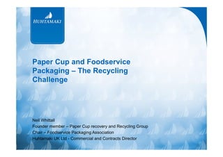 Paper Cup and Foodservice
Packaging – The Recycling
Challenge

Neil Whittall
Founder member – Paper Cup recovery and Recycling Group
Chair – Foodservice Packaging Association
Huhtamaki UK Ltd - Commercial and Contracts Director

 