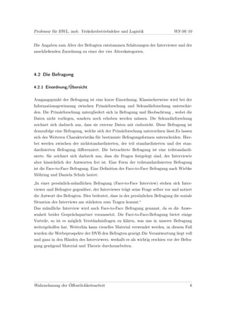 Professur für BWL, insb. Verkehrsbetriebslehre und Logistik                  WS 09/10


Die Angaben zum Alter der Befragten entstammen Schätzungen der Interviewer und der
anschließenden Zuordnung zu einer der vier Alterskategorien.




4.2 Die Befragung

4.2.1 Einordnung/Übersicht


Ausgangspunkt der Befragung ist eine kurze Einordnung. Klassischerweise wird bei der
Informationsgewinnung zwischen Primärforschung und Sekundärforschung unterschie-
den. Die Primärforschung untergliedert sich in Befragung und Beobachtung , wobei die
Daten nicht vorliegen, sondern noch erhoben werden müssen. Die Sekundärforschung
zeichnet sich dadurch aus, dass sie externe Daten mit einbezieht. Diese Befragung ist
demzufolge eine Befragung, welche sich der Primärforschung unterordnen lässt.Es lassen
sich des Weiteren Charakteristika für bestimmte Befragungsformen unterscheiden. Hier-
bei werden zwischen der nichtstandardisierten, der teil standardisierten und der stan-
dardisierten Befragung diﬀerenziert. Die betrachtete Befragung ist eine teilstandardi-
sierte. Sie zeichnet sich dadurch aus, dass die Fragen festgelegt sind, der Interviewte
aber hinsichtlich der Antworten frei ist. Eine Form der teilstandardisierten Befragung
ist die Face-to-Face Befragung. Eine Deﬁnition der Face-to-Face Befragung nach Wiebke
Möhring und Daniela Schulz lautet:

„In einer persönlich-mündlichen Befragung (Face-to-Face Interview) stehen sich Inter-
viewer und Befragter gegenüber, der Interviewer trägt seine Frage selber vor und notiert
die Antwort des Befragten. Dies bedeutet, dass in der persönlichen Befragung die soziale
Situation des Interviews am stärksten zum Tragen kommt.“
Das mündliche Interview wird auch Face-to-Face Befragung genannt, da es die Anwe-
senheit beider Gesprächspartner voraussetzt. Die Face-to-Face-Befragung bietet einige
Vorteile, so ist es möglich Verständnisfragen zu klären, was uns in unserer Befragung
weitergeholfen hat. Weiterhin kann visuelles Material verwendet werden, in diesem Fall
wurden die Werbeprospekte der DVB den Befragten gezeigt.Die Verantwortung liegt voll
und ganz in den Händen des Interviewers, weshalb es als wichtig erschien vor der Befra-
gung genügend Material und Theorie durchzuarbeiten.




Wahrnehmung der Öﬀentlichkeitsarbeit                                                  6
 