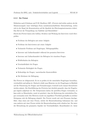 Professur für BWL, insb. Verkehrsbetriebslehre und Logistik                  WS 09/10


4.2.2 Der Pretest


Deﬁnition nach S.Sudman und N.M. Bradburn 1997: „Pretests sind nichts anderes als die
Miniaturausgabe einer beliebigen Form sozialwissenschaftlicher Datenerhebung, wobei
sich in der Regel die Konzentration auf die Qualität des Ehrebungsinstrumentes richtet.
Das Ziel ist die Überprüfung von Validität und Rentabilität.“
Durch den Pretest lassen sich Aufbau, Struktur und Wirkung des Interviews vorab über-
prüfen:

   • Probleme des Befragten mit seiner Aufgabe

   • Probleme des Interviewers mit seiner Aufgabe

   • Technische Probleme mit Fragebogen/ Befragungshilfen

   • Interesse und Aufmerksamkeit während des gesamten Interviews

   • Interesse und Aufmerksamkeit des Befragten bei einzelnen Fragen

   • Wohlbeﬁnden des Befragten

   • Verständlichkeit der Fragen

   • Technische Richtigkeit der Fragen

   • Reihenfolge der Fragen/ unerwünschte Kontexteﬀekte

   • Die Zeitdauer der Befragung

Der Pretest ist obligatorisch. Es ist zu prüfen ob der entwickelte Fragebogen brauchbar,
verständlich und gültig ist. Dadurch erhält man Hinweise wo der Fragebogen in Hinblick
auf die Platzierung der Fragen und Formulierungen eventuell noch einmal überarbeitet
werden müsste. Die Durchführung des Pretestes hat deutlich gemacht, dass der Fragebo-
gen logisch aufgebaut ist. Die Testpersonen haben die gestellten Fragen verstanden, es
kam nicht zu Missständen, somit ist gesichert, dass die Bedeutung der entwickelten Fra-
gen verstanden wird. Des Weiteren wurde ein ungefährer Überblick geschaﬀen in welcher
Zeitspanne sich die Befragung abspielt. Der Pretest wurde mit zwei Personen durchge-
führt. Zum einen mit einer Person, welche die Hauswurfsendung bekommen hat, und
zum anderen mit einer Person welche die Hauswurfsendung nicht erhalten hat. Da unter
der Betrachtung der genannten Aspekte wie Verständlichkeit, Brauchbarkeit etc. keine




Wahrnehmung der Öﬀentlichkeitsarbeit                                                  7
 