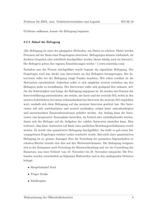 Professur für BWL, insb. Verkehrsbetriebslehre und Logistik                   WS 09/10


Probleme aufkamen, konnte die Befragung beginnen.


4.2.3 Ablauf der Befragung


„Die Befragung ist einer der gängigsten Methoden, um Daten zu erheben. Dabei werden
Personen auf der Basis eines Fragebogens interviewt. Befragungen können telefonisch, im
direkten Gespräch oder schriftlich durchgeführt werden (heute häuﬁg auch im Internet).
Die Befragten geben ihre eigenen Einschätzungen wieder.“ [ www.statistika.com]

Nachdem nun der Pretest durchgeführt wurde beginnt die eigentliche Befragung. Der
Fragebogen wird nun direkt vom Interviewer an den Befragten herangetragen. Der In-
terviewer sollte bei der Befragung einige Punkte beachten. Wie schon erwähnt ist die
Motivation entscheidend. Außerdem sollte er sich möglichst neutral verhalten um den
Befragten nicht zu beeinﬂussen. Der Interviewer sollte sich genügend Zeit nehmen, wel-
che der Schwierigkeit und Länge der Befragung angepasst ist. Es werden drei Formen der
Interviewführung unterschieden: der weiche, der harte und der neutrale Stil, wobei in den
meisten Lehrbüchern bei einem teilstandardisierten Interview der neutrale Stil empfohlen
wird, weshalb sich diese Befragung auf das neutrale Interview gestützt hat. Der Inter-
viewer soll sich zurücknehmen und neutral nachhaken, sodass keine unbeabsichtigten
und unerwünschten Zusatzinformationen geliefert werden. Am Anfang kann der Inter-
viewer eine kooperative Atmosphäre herstellen, im Verlauf aber zurückhaltender werden,
damit sich der Befragte auf die Aufgaben der validen Antworten einstellen kann. Dies
bedeutet, dass klare Antworten auf Basis eines sachlichen Beziehungsverhältnisses erzielt
werden. Es wurde eine quantitative Befragung durchgeführt, das heißt es gab einen fest
vorgegebenen Fragebogen welcher vorher erarbeitet wurde. Ziel solch einer quantitativen
Befragung ist es, genaue Aussagen über die Verteilung der genannten Eigenschaften zu
erhalten.Hierbei bezieht sich dies auf den Werbemitteleinsatz. Die Befragung ereignete
sich in der Zeitspanne nach Verteilung der Hauswurfsendung und vor der Umstellung des
Busnetzes, was einer Feldzeit vom 10. November bis 28. November entspricht. Die Pro-
banden wurden vornehmlich an folgenden Haltestellen und in den umliegenden Gebieten
befragt:

   • Hauptbahnhof Nord

   • Prager Straße

   • Schillerplatz




Wahrnehmung der Öﬀentlichkeitsarbeit                                                   8
 