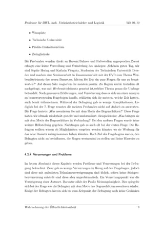Professur für BWL, insb. Verkehrsbetriebslehre und Logistik                  WS 09/10


   • Wasaplatz

   • Technische Universität

   • Prohlis Einkaufszentrum

   • Zwinglistraße

Die Probanden wurden direkt an Bussen/Bahnen und Haltestellen angesprochen.Zuerst
erfolgte eine kurze Vorstellung und Vermittlung des Anliegen: „Schönen guten Tag, wir
sind Sophie Hering und Kathrin Viergutz, Studenten der Technischen Universität Dres-
den und machen eine Seminararbeit in Zusammenarbeit mit der DVB zum Thema Wer-
bemitteleinsatz des neuen Busnetzes, hätten Sie Zeit ein paar Fragen für uns zu beant-
worten?“ Auf diesen Satz reagierten die meisten positiv. Zu Beginn wurde trotzdem oft
nachgefragt, was mit Werbemitteleinsatz gemeint ist,welches Thema genau die Umfrage
behandelt. Nach genaueren Erklärungen, und Versicherung dass es sich um einen anonym
zu beantwortetenden Fragebogen handle, erklärten sich die meisten, welche Zeit hatten,
auch bereit teilzunehmen. Während der Befragung gab es wenige Komplikationen. Le-
diglich bei der 7. Frage wussten die meisten Probanden nicht auf Anhieb zu antworten.
Die Frage lautete: „Was assoziieren Sie mit dem Motiv des Bogenschützen?“ Diese Frage
haben wir oftmals wiederholt gestellt und umformuliert. Beispielsweise: „Was bringen sie
mit dem Motiv des Bogenschützen in Verbindung?“ Bei den anderen Fragen wurde keine
weitere Hilfestellung gegeben. Nachfragen gab es auch oft bei der ersten Frage. Die Be-
fragten wollten wissen ob Möglichkeiten vorgeben werden könnten wo sie Werbung für
das neue Busnetz wahrgenommen haben könnten. Doch Ziel des Fragebogens war es, den
Befragten nicht zu beeinﬂussen, die Fragen wertneutral zu stellen und keine Hinweise zu
geben.


4.2.4 Verzerrungen und Probleme


Im letzen Abschnitt dieses Kapitels werden Probleme und Verzerrungen bei der Befra-
gung beleuchtet. Zwar gab es wenige Verzerrungen in Bezug auf den Fragebogen, jedoch
sind diese mit aufzulisten.Teilnahmeverweigerungen sind üblich, sofern keine Stichpro-
benverzerrung entsteht sind diese aber unproblematisch. Ein Verzerrungspunkt war die
Verweigerung einer Antwort. Darunter zählt der Punkt Meinungslosigkeit. Dies spiegelte
sich bei der Frage was die Befragten mit dem Motiv des Bogenschützen assoziieren wieder.
Einige der Befragten hatten sich bis zum Zeitpunkt der Befragung noch keine Gedanken




Wahrnehmung der Öﬀentlichkeitsarbeit                                                  9
 