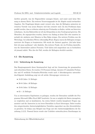 Professur für BWL, insb. Verkehrsbetriebslehre und Logistik                    WS 09/10


darüber gemacht, was der Bogenschütze aussagen könnte, und somit auch keine Mei-
nung zu diesem Motiv. Ein weiterer Verzerrungspunkt ist die Abgabe sozial erwünschter
Angaben. Der Fragebogen könnte somit verzerrt sein, dass die Befragten antworten sie
erwarten Vorteile vom neuen Busnetz weil dies erwartet wird. Zu den Problemen kann
gezählt werden, dass es teilweise schwierig war Probanden zu ﬁnden, welche am Interview
teilnehmen. An den Haltestellen ist oft das Zeitproblem in den Vordergrund getreten. Die
Menschen, die angesprochen wurden, hatten von Anfang an keine Zeit oder mussten in-
nerhalb der nächsten zwei Minuten in Bus/Bahn steigen. Ein weiteres Problem war die
Wetterlage, bei schlechten Wetter (übermäßig Wind, Regen) waren die Befragten weniger
motiviert die Fragen zu beantworten. Oft wurde die Antwort gegeben: „Ich habe keine
Zeit ich muss nachhause“ oder ähnliche. Ein weiterer Punkt, der ein Problem darstellte,
war die Anwesenheit anderer Personen. Viele haben sich umgeschaut um zu beobachten
ob jemand zuhört. War dies der Fall, wurden die Befragten deutlich unsicher.


4.3 Die Auswertung

4.3.1 Vorbereitung der Auswertung


Das Hauptaugenmerk dieser Seminararbeit liegt auf der Auswertung der gesammelten
und erforschten Daten. Es wurden 174 Personen befragt, darunter 87 männliche Proban-
den und 87 weibliche Probanden.Weiterhin wurde nach 4 Alterskategorien unterschie-
den.Folgende Aufzählung zeigt wie oft welche Altersgruppe vertreten ist:

   • 18-29 Jahre: 51 Befragte

   • 30-44 Jahre: 40 Befragte

   • 45-64 Jahre: 52 Befragte

   • 65+: 31 Befragte

Um zu interessanten Ergebnissen zu gelangen, wurden die Datensätze mithilfe des Pro-
gramms Microsoft Oﬃce Excel 2007 bearbeitet. So war es möglich die Daten einzugeben,
zu vergleichen und zu kombinieren. Im ersten Schritt wurden komplexere Fragen seg-
mentiert und die Antworten in ein leeres Datenblatt in Excel übertragen. Dabei wurden
den entsprechenden Antwortmöglichkeiten Variablen zugeordnet um dies übersichtlicher
zu gestalten. So bekam zum Beispiel eine Frage mit drei Antwortmöglichkeiten die Zu-
ordnung (1,2,3). Passend hierzu wurde eine Codeliste entworfen,deren Zuordnungen im



Wahrnehmung der Öﬀentlichkeitsarbeit                                                 10
 