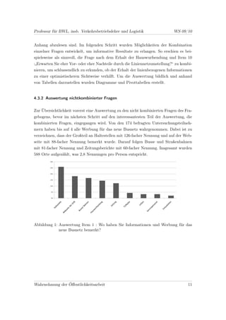 Professur für BWL, insb. Verkehrsbetriebslehre und Logistik                 WS 09/10


Anhang abzulesen sind. Im folgenden Schritt wurden Möglichkeiten der Kombination
einzelner Fragen entwickelt, um informative Resultate zu erlangen. So erschien es bei-
spielsweise als sinnvoll, die Frage nach dem Erhalt der Hauswurfsendung und Item 10
:„Erwarten Sie eher Vor- oder eher Nachteile durch die Liniennetzumstellung?“ zu kombi-
nieren, um schlussendlich zu erkunden, ob der Erhalt der linienbezogenen Informationen
zu einer optimistischeren Sichtweise verhilft. Um die Auswertung bildlich und anhand
von Tabellen darzustellen wurden Diagramme und Pivottabellen erstellt.


4.3.2 Auswertung nichtkombinierter Fragen


Zur Übersichtlichkeit vorerst eine Auswertung zu den nicht kombinierten Fragen des Fra-
gebogens, bevor im nächsten Schritt auf den interessantesten Teil der Auswertung, die
kombinierten Fragen, eingegangen wird. Von den 174 befragten Untersuchungsteilneh-
mern haben bis auf 4 alle Werbung für das neue Busnetz wahrgenommen. Dabei ist zu
verzeichnen, dass der Großteil an Haltestellen mit 126-facher Nennung und auf der Web-
seite mit 88-facher Nennung bemerkt wurde. Darauf folgen Busse und Straßenbahnen
mit 81-facher Nennung und Zeitungsberichte mit 60-facher Nennung. Insgesamt wurden
588 Orte aufgezählt, was 2,8 Nennungen pro Person entspricht.




Abbildung 1: Auswertung Item 1 : Wo haben Sie Informationen und Werbung für das
             neue Busnetz bemerkt?




Wahrnehmung der Öﬀentlichkeitsarbeit                                                11
 