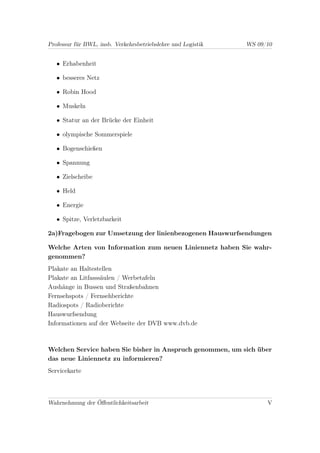 Professur für BWL, insb. Verkehrsbetriebslehre und Logistik   WS 09/10


   • Erhabenheit

   • besseres Netz

   • Robin Hood

   • Muskeln

   • Statur an der Brücke der Einheit

   • olympische Sommerspiele

   • Bogenschießen

   • Spannung

   • Zielscheibe

   • Held

   • Energie

   • Spitze, Verletzbarkeit

2a)Fragebogen zur Umsetzung der linienbezogenen Hauswurfsendungen

Welche Arten von Information zum neuen Liniennetz haben Sie wahr-
genommen?
Plakate an Haltestellen
Plakate an Litfasssäulen / Werbetafeln
Aushänge in Bussen und Straßenbahnen
Fernsehspots / Fernsehberichte
Radiospots / Radioberichte
Hauswurfsendung
Informationen auf der Webseite der DVB www.dvb.de



Welchen Service haben Sie bisher in Anspruch genommen, um sich über
das neue Liniennetz zu informieren?
Servicekarte



Wahrnehmung der Öﬀentlichkeitsarbeit                                V
 
