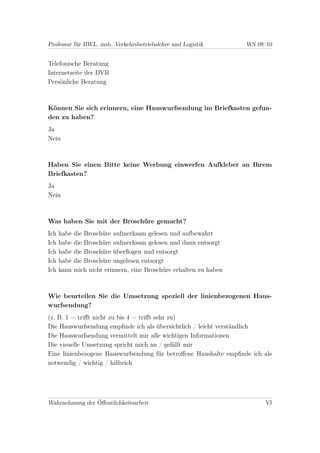 Professur für BWL, insb. Verkehrsbetriebslehre und Logistik          WS 09/10


Telefonische Beratung
Internetseite der DVB
Persönliche Beratung



Können Sie sich erinnern, eine Hauswurfsendung im Briefkasten gefun-
den zu haben?
Ja
Nein



Haben Sie einen Bitte keine Werbung einwerfen Aufkleber an Ihrem
Briefkasten?
Ja
Nein



Was haben Sie mit der Broschüre gemacht?
Ich   habe   die Broschüre aufmerksam gelesen und aufbewahrt
Ich   habe   die Broschüre aufmerksam gelesen und dann entsorgt
Ich   habe   die Broschüre überﬂogen und entsorgt
Ich   habe   die Broschüre ungelesen entsorgt
Ich   kann   mich nicht erinnern, eine Broschüre erhalten zu haben



Wie beurteilen Sie die Umsetzung speziell der linienbezogenen Haus-
wurfsendung?
(z. B. 1 = triﬀt nicht zu bis 4 = triﬀt sehr zu)
Die Hauswurfsendung empﬁnde ich als übersichtlich / leicht verständlich
Die Hauswurfsendung vermittelt mir alle wichtigen Informationen
Die visuelle Umsetzung spricht mich an / gefällt mir
Eine linienbezogene Hauswurfsendung für betroﬀene Haushalte empﬁnde ich als
notwendig / wichtig / hilfreich




Wahrnehmung der Öﬀentlichkeitsarbeit                                      VI
 