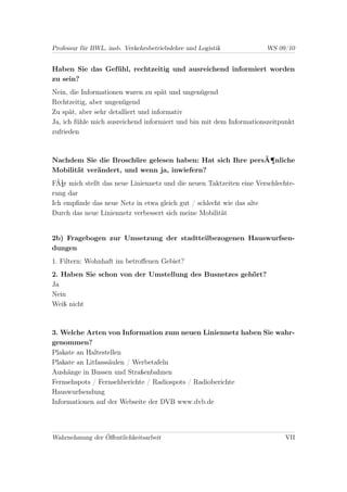 Professur für BWL, insb. Verkehrsbetriebslehre und Logistik           WS 09/10


Haben Sie das Gefühl, rechtzeitig und ausreichend informiert worden
zu sein?
Nein, die Informationen waren zu spät und ungenügend
Rechtzeitig, aber ungenügend
Zu spät, aber sehr detalliert und informativ
Ja, ich fühle mich ausreichend informiert und bin mit dem Informationszeitpunkt
zufrieden



Nachdem Sie die Broschüre gelesen haben: Hat sich Ihre persÃ¶nliche
Mobilität verändert, und wenn ja, inwiefern?
FÃ¼r mich stellt das neue Liniennetz und die neuen Taktzeiten eine Verschlechte-
rung dar
Ich empﬁnde das neue Netz in etwa gleich gut / schlecht wie das alte
Durch das neue Liniennetz verbessert sich meine Mobilität


2b) Fragebogen zur Umsetzung der stadtteilbezogenen Hauswurfsen-
dungen
1. Filtern: Wohnhaft im betroﬀenen Gebiet?
2. Haben Sie schon von der Umstellung des Busnetzes gehört?
Ja
Nein
Weiß nicht



3. Welche Arten von Information zum neuen Liniennetz haben Sie wahr-
genommen?
Plakate an Haltestellen
Plakate an Litfasssäulen / Werbetafeln
Aushänge in Bussen und Straßenbahnen
Fernsehspots / Fernsehberichte / Radiospots / Radioberichte
Hauswurfsendung
Informationen auf der Webseite der DVB www.dvb.de




Wahrnehmung der Öﬀentlichkeitsarbeit                                        VII
 