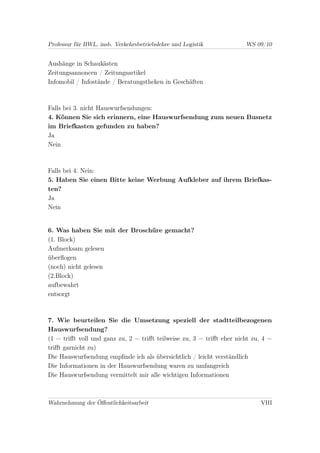 Professur für BWL, insb. Verkehrsbetriebslehre und Logistik            WS 09/10


Aushänge in Schaukästen
Zeitungsannoncen / Zeitungsartikel
Infomobil / Infostände / Beratungstheken in Geschäften



Falls bei 3. nicht Hauswurfsendungen:
4. Können Sie sich erinnern, eine Hauswurfsendung zum neuen Busnetz
im Briefkasten gefunden zu haben?
Ja
Nein



Falls bei 4. Nein:
5. Haben Sie einen Bitte keine Werbung Aufkleber auf ihrem Briefkas-
ten?
Ja
Nein


6. Was haben Sie mit der Broschüre gemacht?
(1. Block)
Aufmerksam gelesen
überﬂogen
(noch) nicht gelesen
(2.Block)
aufbewahrt
entsorgt



7. Wie beurteilen Sie die Umsetzung speziell der stadtteilbezogenen
Hauswurfsendung?
(1 = triﬀt voll und ganz zu, 2 = triﬀt teilweise zu, 3 = triﬀt eher nicht zu, 4 =
triﬀt garnicht zu)
Die Hauswurfsendung empﬁnde ich als übersichtlich / leicht verständlich
Die Informationen in der Hauswurfsendung waren zu umfangreich
Die Hauswurfsendung vermittelt mir alle wichtigen Informationen



Wahrnehmung der Öﬀentlichkeitsarbeit                                         VIII
 