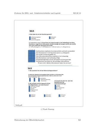 Professur für BWL, insb. Verkehrsbetriebslehre und Logistik                                                                   WS 09/10




                       Teil A
                   5. Was haben Sie mit der Broschüre gemacht?

                         Aufmerksam gelesen                              aufbewahrt
                         überflogen                                      entsorgt
                         (noch) nicht gelesen

                   6. (Stadtteilkarte zeigen) Ich lese Ihnen nun einige Aussagen zu der Stadtteilkarte mit dieser
                   Broschüre zu. Sagen Sie mir bitte jeweils, ob diese Aussage voll und ganz zutrifft, eher zutrifft,
                   eher nicht zutrifft oder überhaupt nicht zutrifft.
                   (1 = trifft voll und ganz zu, 2 = trifft teilweise zu, 3 = trifft eher nicht zu, 4 = trifft garnicht zu)

                   1    2 3     4
                                     Die Broschüre empfinde ich als übersichtlich und leicht verständlich
                                     Die Informationen in der Broschüre waren zu umfangreich
                                     Die visuelle Umsetzung gefällt mir
                                     Eine Informationsbroschüre empfinde ich als notwendig
                                     Die Informationen sind rechtzeitig erfolgt
                                     Die Bestellmöglichkeit mit der Servicekarte ist eine gute Idee
                                     Die Broschüre vermittelt mir alle wichtigen Informationen
                                           wenn nicht: Welche Informationen haben Sie vermisst?
                                            ___________________________________________________

                 Teil B
                  7. Was assoziieren Sie mit dem Motiv des Bogenschützen?


                  8. Welche der folgenden Serviceangebote haben Sie bisher zur Information über
                  das neue Busnetz in Anspruch genommen bzw. haben vor, dies noch zu tun?
                  Genutzt beabsichtigt nein
                                               Servicekarte
                                               Telefonische Beratung
                                                Internetseite                      10. Erwarten Sie eher Vor- oder eher
                                                                                   Nachteile durch die
                  9. Wie zufrieden sind Sie insgesamt mit den                      Liniennetzumstellung?
                  Info-Möglichkeiten zum neuen Busnetz?                                 Vorteile
                        Vollkommen zufrieden                                           Nachteile
                        Sehr zufrieden                                                 Vor – und Nachteile
                        Zufrieden                                                      Weder noch
                        Weniger zufrieden
                        unzufrieden


                         Männlich                            18-29 Jahre                         45-64 Jahre
                         Weiblich                            30-44 Jahre                         65+ Jahre




 Teil2.pdf

                                                 c) Finale Fassung




Wahrnehmung der Öﬀentlichkeitsarbeit                                                                                               XII
 