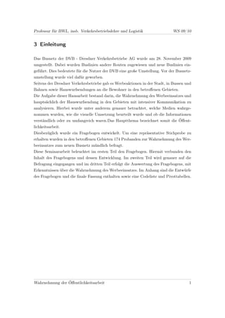 Professur für BWL, insb. Verkehrsbetriebslehre und Logistik                 WS 09/10


3 Einleitung

Das Busnetz der DVB - Dresdner Verkehrsbetriebe AG wurde am 28. November 2009
umgestellt. Dabei wurden Buslinien andere Routen zugewiesen und neue Buslinien ein-
geführt. Dies bedeutete für die Nutzer der DVB eine große Umstellung. Vor der Busnetz-
umstellung wurde viel dafür geworben.
Seitens der Dresdner Verkehrsbetriebe gab es Werbeaktionen in der Stadt, in Bussen und
Bahnen sowie Hauswurfsendungen an die Bewohner in den betroﬀenen Gebieten.
Die Aufgabe dieser Hausarbeit bestand darin, die Wahrnehmung des Werbeeinsatzes und
hauptsächlich der Hauswurfsendung in den Gebieten mit intensiver Kommunikation zu
analysieren. Hierbei wurde unter anderem genauer betrachtet, welche Medien wahrge-
nommen wurden, wie die visuelle Umsetzung beurteilt wurde und ob die Informationen
verständlich oder zu umfangreich waren.Das Hauptthema bezeichnet somit die Öﬀent-
lichkeitsarbeit.
Diesbezüglich wurde ein Fragebogen entwickelt. Um eine repräsentative Stichprobe zu
erhalten wurden in den betroﬀenen Gebieten 174 Probanden zur Wahrnehmung des Wer-
beeinsatzes zum neuen Busnetz mündlich befragt.
Diese Seminararbeit beleuchtet im ersten Teil den Fragebogen. Hiermit verbunden den
Inhalt des Fragebogens und dessen Entwicklung. Im zweiten Teil wird genauer auf die
Befragung eingegangen und im dritten Teil erfolgt die Auswertung des Fragebogens, mit
Erkenntnissen über die Wahrnehmung des Werbeeinsatzes. Im Anhang sind die Entwürfe
des Fragebogen und die ﬁnale Fassung enthalten sowie eine Codeliste und Pivottabellen.




Wahrnehmung der Öﬀentlichkeitsarbeit                                                1
 