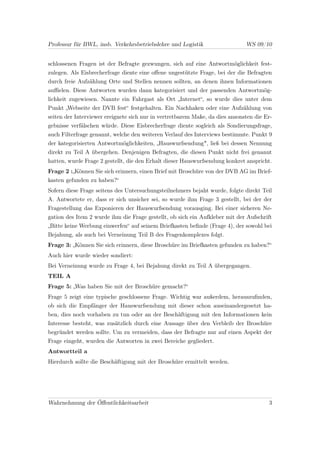 Professur für BWL, insb. Verkehrsbetriebslehre und Logistik                   WS 09/10


schlossenen Fragen ist der Befragte gezwungen, sich auf eine Antwortmöglichkeit fest-
zulegen. Als Eisbrecherfrage diente eine oﬀene ungestützte Frage, bei der die Befragten
durch freie Aufzählung Orte und Stellen nennen sollten, an denen ihnen Informationen
auﬃelen. Diese Antworten wurden dann kategorisiert und der passenden Antwortmög-
lichkeit zugewiesen. Nannte ein Fahrgast als Ort „Internet“, so wurde dies unter dem
Punkt „Webseite der DVB fest“ festgehalten. Ein Nachhaken oder eine Aufzählung von
seiten der Interviewer ereignete sich nur in vertretbarem Maße, da dies ansonsten die Er-
gebnisse verfälschen würde. Diese Eisbrecherfrage diente sogleich als Sondierungsfrage,
auch Filterfrage genannt, welche den weiteren Verlauf des Interviews bestimmte. Punkt 9
der kategorisierten Antwortmöglichkeiten, „Hauswurfsendung", ließ bei dessen Nennung
direkt zu Teil A übergehen. Denjenigen Befragten, die diesen Punkt nicht frei genannt
hatten, wurde Frage 2 gestellt, die den Erhalt dieser Hauswurfsendung konkret anspricht.
Frage 2 :„Können Sie sich erinnern, einen Brief mit Broschüre von der DVB AG im Brief-
kasten gefunden zu haben?“
Sofern diese Frage seitens des Untersuchungsteilnehmers bejaht wurde, folgte direkt Teil
A. Antwortete er, dass er sich unsicher sei, so wurde ihm Frage 3 gestellt, bei der der
Fragestellung das Exponieren der Hauswurfsendung vorausging. Bei einer sicheren Ne-
gation des Item 2 wurde ihm die Frage gestellt, ob sich ein Aufkleber mit der Aufschrift
„Bitte keine Werbung einwerfen“ auf seinem Briefkasten beﬁnde (Frage 4), der sowohl bei
Bejahung, als auch bei Verneinung Teil B des Fragenkomplexes folgt.
Frage 3: „Können Sie sich erinnern, diese Broschüre im Briefkasten gefunden zu haben?“
Auch hier wurde wieder sondiert:
Bei Verneinung wurde zu Frage 4, bei Bejahung direkt zu Teil A übergegangen.
TEIL A
Frage 5: „Was haben Sie mit der Broschüre gemacht?“
Frage 5 zeigt eine typische geschlossene Frage. Wichtig war außerdem, herauszuﬁnden,
ob sich die Empfänger der Hauswurfsendung mit dieser schon auseinandergesetzt ha-
ben, dies noch vorhaben zu tun oder an der Beschäftigung mit den Informationen kein
Interesse besteht, was zusätzlich durch eine Aussage über den Verbleib der Broschüre
begründet werden sollte. Um zu vermeiden, dass der Befragte nur auf einen Aspekt der
Frage eingeht, wurden die Antworten in zwei Bereiche gegliedert.
Antwortteil a
Hierdurch sollte die Beschäftigung mit der Broschüre ermittelt werden.




Wahrnehmung der Öﬀentlichkeitsarbeit                                                   3
 