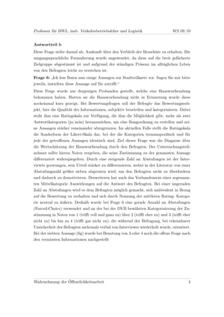 Professur für BWL, insb. Verkehrsbetriebslehre und Logistik                   WS 09/10


Antwortteil b
Diese Frage zielte darauf ab, Auskunft über den Verbleib der Broschüre zu erhalten. Die
umgangssprachliche Formulierung wurde angewendet, da diese auf die breit gefächerte
Zielgruppe abgestimmt ist und aufgrund der ständigen Präsenz im alltäglichen Leben
von den Befragten leicht zu verstehen ist.
Frage 6: „Ich lese Ihnen nun einige Aussagen zur Stadtteilkarte vor. Sagen Sie mir bitte
jeweils, inwiefern diese Aussage auf Sie zutriﬀt.“
Diese Frage wurde nur denjenigen Probanden gestellt, welche eine Hauswurfsendung
bekommen haben. Hatten sie die Hauswurfsendung nicht in Erinnerung wurde diese
nocheinmal kurz gezeigt. Bei Bewertungsfragen soll der Befragte das Bewertungssub-
jekt, hier die Qualität der Informationen, subjektiv beurteilen und kategorisieren. Dabei
steht ihm eine Ratingskala zur Verfügung, die ihm die Möglichkeit gibt, mehr als zwei
Antwortkategorien (ja/nein) heranzuziehen, um eine Rangordnung zu erstellen und sei-
ne Aussagen stärker voneinander abzugrenzen. Im aktuellen Falle stellt die Ratingskala
die Sonderform der Likert-Skala dar, bei der die Kategorien itemunspeziﬁsch und für
jede der getroﬀenen Aussagen identisch sind. Ziel dieser Frage war die Diagnose über
die Wertschätzung der Hauswurfsendung durch den Befragten. Der Untersuchungsteil-
nehmer sollte hierzu Noten vergeben, die seine Zustimmung zu der genannten Aussage
diﬀerenziert widerspiegelten. Durch eine steigende Zahl an Abstufungen ist der Inter-
viewte gezwungen, sein Urteil stärker zu diﬀerenzieren, wobei in der Literatur von einer
Abstufungszahl größer sieben abgeraten wird, um den Befragten nicht zu überfordern
und dadurch zu demotivieren. Desweiteren hat auch das Vorhandensein einer sogenann-
ten Mittelkategorie Auswirkungen auf die Antwort des Befragten. Bei einer ungeraden
Zahl an Abstufungen wird es dem Befragten möglich gemacht, sich ambivalent in Bezug
auf die Bewertung zu verhalten und sich durch Nennung der mittleren Rating- Katego-
rie neutral zu äußern. Deshalb wurde bei Frage 6 eine gerade Anzahl an Abstufungen
(Forced-Choice) verwendet und an der bei der DVB bewährten Kategorisierung der Zu-
stimmung in Noten von 1 (triﬀt voll und ganz zu) über 2 (triﬀt eher zu) und 3 (triﬀt eher
nicht zu) bis hin zu 4 (triﬀt gar nicht zu), die während der Befragung, bei erkennbarer
Unsicherheit des Befragten mehrmals verbal von Interviewer wiederholt wurde, orientiert.
Bei der siebten Aussage (6g) wurde bei Benotung von 3 oder 4 noch die oﬀene Frage nach
den vermissten Informationen nachgestellt




Wahrnehmung der Öﬀentlichkeitsarbeit                                                   4
 