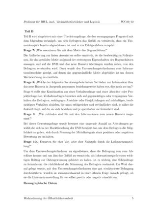 Professur für BWL, insb. Verkehrsbetriebslehre und Logistik                        WS 09/10


Teil B
Teil B wird eingeleitet mit einer Überleitungsfrage, die den vorangegangen Fragenteil mit
dem folgendem verknüpft, um dem Befragten das Gefühl zu vermitteln, dass ein The-
menkomplex bereits abgeschlossen ist und er ein Erfolgserlebnis verspürt.
Frage 7: „Was assoziieren Sie mit dem Motiv des Bogenschützen?“
Die Auﬀorderung zur freien Assoziation sollte ermitteln, ob die beabsichtigten Reﬂexio-
nen, die das gewählte Motiv aufgrund der stereotypen Eigenschaften des Bogenschützen
aussagen und auf die DVB und das neue Busnetz übertragen werden sollen, von den
Befragten verstanden wird. Dazu wurde den Untersuchungsteilnehmern eine Informa-
tionsbroschüre gezeigt, auf denen das gegenständliche Motiv abgebildet ist um dessen
Werbewirkung zu ermitteln.
Frage 8: „Welche der folgenden Serviceangebote haben Sie bisher zur Information über
das neue Busnetz in Anspruch genommen beziehungsweise haben vor, dies noch zu tun?“
Frage 8 stellt eine Kombination aus einer Verhaltensfrage und einer Absichts- oder Pro-
jektivfrage dar. Verhaltensfragen beziehen sich auf gegenwärtiges oder vergangenes Ver-
halten des Befragten, wohingegen Absichts- oder Projektivfragen auf zukünftiges, beab-
sichtigtes Verhalten abzielen, die umso erfolgreicher und verbindlicher sind, je näher die
Zukunft liegt, auf die sie sich beziehen und je speziﬁscher sie formuliert sind.
Frage 9: „Wie zufrieden sind Sie mit den Informationen zum neuen Busnetz insge-
samt?“
Bei dieser Bewertungsfrage wurde bewusst eine ungerade Anzahl an Abstufungen ge-
wählt,die sich in der Marktforschung der DVB bewährt hat,um dem Befragten die Mög-
lichkeit zu geben, sich durch Nennung der Mittelkategorie einer positiven oder negativen
Bewertung zu enthalten.
Frage 10:„ Erwarten Sie eher Vor- oder eher Nachteile durch die Liniennetzumstel-
lung?“
Um dem Untersuchungsteilnehmer zu signalisieren, dass die Befragung nun zum Ab-
schluss kommt und um ihm das Gefühl zu vermitteln, als Informationsquelle einen wich-
tigen Beitrag zur Datengewinnung geleistet zu haben, ist es wichtig, eine Schlussfrage
zu formulieren, die rückblickend die Stimmung des Befragten resümiert. Da Wert dar-
auf gelegt wurde, mit den Untersuchungsteilnehmern eine gut strukturierte Befragung
durchzuführen, wurden sie zusammenfassend in einer oﬀenen Frage danach gefragt, ob
sie die Liniennetzumstellung für sie selbst positiv oder negativ einschätzen.

Demographische Daten




Wahrnehmung der Öﬀentlichkeitsarbeit                                                      5
 