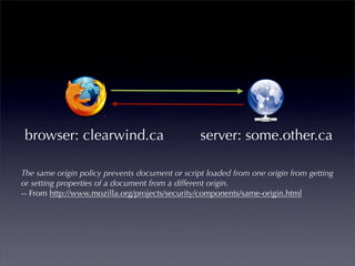 browser: clearwind.ca                           server: some.other.ca

The same origin policy prevents document or script loaded from one origin from getting
or setting properties of a document from a different origin.
-- From http://www.mozilla.org/projects/security/components/same-origin.html
 