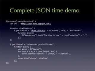 Complete JSON time demo
$(document).ready(function() {
    var url = "http://json-time.appspot.com";

      function showTime(data) {
          $.getJSON(url + "/time.json?tz=" + $("#zones").val() + '&callback=?',
              function (json){
                  $("#zones-msg").text('The time is now ' + json["datetime"] + '.');
              });
      };

      $.getJSON(url + "/timezones.json?callback=?",
          function (json) {
              var zones = $("#zones");
              for (var k = 0; k < json.length; k++) {
                  zones.append("<option>" + json[k] + "</option>");
              };
              zones.bind("change", showTime)
          });
});
 