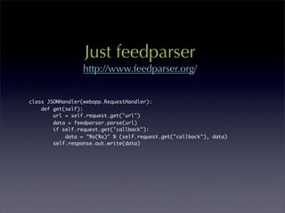 Just feedparser
                  http://www.feedparser.org/


class JSONHandler(webapp.RequestHandler):
    def get(self):
        url = self.request.get("url")
        data = feedparser.parse(url)
        if self.request.get("callback"):
            data = "%s(%s)" % (self.request.get("callback"), data)
        self.response.out.write(data)
 