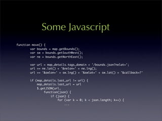 Some Javascript
function move() {
        var bounds = map.getBounds();
        var sw = bounds.getSouthWest();
        var ne = bounds.getNorthEast();

       var url = map_details.tags_domain + '/bounds.json?nelat=';
       url += ne.lat() + '&nelon=' + ne.lng();
       url += '&swlon=' + sw.lng() + '&swlat=' + sw.lat() + '&callback=?'

       if (map_details.last_url != url) {
           map_details.last_url = url
           $.getJSON(url,
               function(json) {
                   if (json) {
                       for (var k = 0; k < json.length; k++) {
                           ...
 