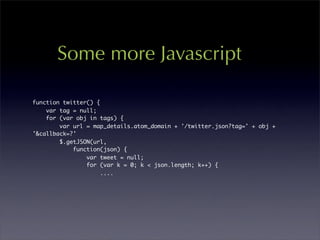 Some more Javascript

function twitter() {
    var tag = null;
    for (var obj in tags) {
        var url = map_details.atom_domain + '/twitter.json?tag=' + obj +
'&callback=?'
        $.getJSON(url,
            function(json) {
                var tweet = null;
                for (var k = 0; k < json.length; k++) {
                     ....
 