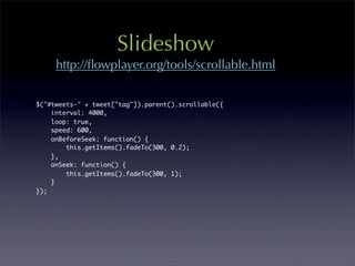ݺߣshow
     http://ﬂowplayer.org/tools/scrollable.html


$("#tweets-" + tweet["tag"]).parent().scrollable({
    interval: 4000,
    loop: true,
    speed: 600,
    onBeforeSeek: function() {
        this.getItems().fadeTo(300, 0.2);	 	
    },
    onSeek: function() {
        this.getItems().fadeTo(300, 1);
    }
});
 