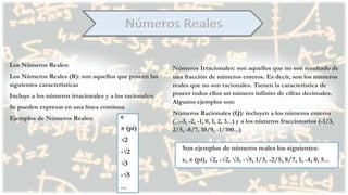 Los Números Reales:
Los Números Reales (R): son aquellos que poseen las
siguientes características
Incluye a los números irracionales y a los racionales:
Se pueden expresar en una línea continua
Ejemplos de Números Reales: e
π (pi)
√2
-√2
√3
-√5
...
Números Irracionales: son aquellos que no son resultado de
una fracción de números enteros. Es decir, son los números
reales que no son racionales. Tienen la característica de
poseer todos ellos un número infinito de cifras decimales.
Algunos ejemplos son:
Números Racionales (Q): incluyen a los números enteros
(...-3, -2, -1, 0, 1, 2, 3...) y a los números fraccionarios (-1/3,
2/5, -8/7, 10/9, -1/100...)
Son ejemplos de números reales los siguientes:
e, π (pi), √2, -√2, √3, -√5, 1/3, -2/5, 8/7, 1, -4, 0, 5...
 