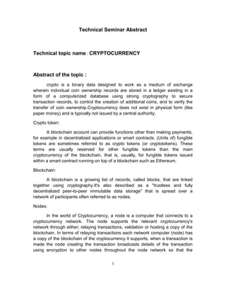 Technical Seminar Abstract
Technical topic name : CRYPTOCURRENCY
Abstract of the topic :
crypto is a binary data designed to work as a medium of exchange
wherein individual coin ownership records are stored in a ledger existing in a
form of a computerized database using strong cryptography to secure
transaction records, to control the creation of additional coins, and to verify the
transfer of coin ownership.Cryptocurrency does not exist in physical form (like
paper money) and is typically not issued by a central authority.
Crypto token:
A blockchain account can provide functions other than making payments,
for example in decentralized applications or smart contracts. (Units of) fungible
tokens are sometimes referred to as crypto tokens (or cryptotokens). These
terms are usually reserved for other fungible tokens than the main
cryptocurrency of the blockchain, that is, usually, for fungible tokens issued
within a smart contract running on top of a blockchain such as Ethereum.
Blockchain:
A blockchain is a growing list of records, called blocks, that are linked
together using cryptography.It's also described as a "trustless and fully
decentralized peer-to-peer immutable data storage" that is spread over a
network of participants often referred to as nodes.
Nodes:
In the world of Cryptocurrency, a node is a computer that connects to a
cryptocurrency network. The node supports the relevant cryptocurrency's
network through either; relaying transactions, validation or hosting a copy of the
blockchain. In terms of relaying transactions each network computer (node) has
a copy of the blockchain of the cryptocurrency it supports, when a transaction is
made the node creating the transaction broadcasts details of the transaction
using encryption to other nodes throughout the node network so that the
1
 