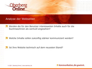 Analyse der Webseiten Werden die für den Benutzer interessanten Inhalte auch für die Suchmaschinen als wertvoll angesehen? Welche Inhalte sollen zukünftig stärker kommuniziert werden? Ist Ihre Website technisch auf dem neuesten Stand? 