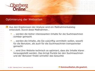Optimierung der Webseiten Aus den Ergebnissen der Analyse wird ein Maßnahmenkatalog entwickelt. Durch diese Maßnahmen… …  werden die bisher interessanten Inhalte für die Suchmaschinen sichtbar gemacht …  werden die Inhalte, die Sie zukünftig vermitteln wollen, sowohl für die Benutzer, als auch für die Suchmaschinen transparenter gemacht …  wird Ihre Website technisch so optimiert, dass die Inhalte klarer herausgestellt werden. Das bringt Punkte bei den Suchmaschinen und der Benutzer findet schneller das Gesuchte 