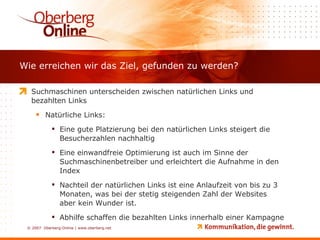 Wie erreichen wir das Ziel, gefunden zu werden? Suchmaschinen unterscheiden zwischen natürlichen Links und bezahlten Links Natürliche Links: Eine gute Platzierung bei den natürlichen Links steigert die Besucherzahlen nachhaltig Eine einwandfreie Optimierung ist auch im Sinne der Suchmaschinenbetreiber und erleichtert die Aufnahme in den Index Nachteil der natürlichen Links ist eine Anlaufzeit von bis zu 3 Monaten, was bei der stetig steigenden Zahl der Websites aber kein Wunder ist. Abhilfe schaffen die bezahlten Links innerhalb einer Kampagne 