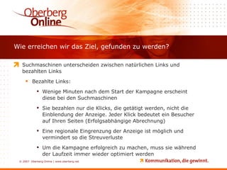 Wie erreichen wir das Ziel, gefunden zu werden? Suchmaschinen unterscheiden zwischen natürlichen Links und bezahlten Links Bezahlte Links: Wenige Minuten nach dem Start der Kampagne erscheint diese bei den Suchmaschinen Sie bezahlen nur die Klicks, die getätigt werden, nicht die Einblendung der Anzeige. Jeder Klick bedeutet ein Besucher auf Ihren Seiten (Erfolgsabhängige Abrechnung) Eine regionale Eingrenzung der Anzeige ist möglich und vermindert so die Streuverluste Um die Kampagne erfolgreich zu machen, muss sie während der Laufzeit immer wieder optimiert werden 