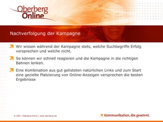 Nachverfolgung der Kampagne Wir wissen während der Kampagne stets, welche Suchbegriffe Erfolg versprechen und welche nicht.  So können wir schnell reagieren und die Kampagne in die richtigen Bahnen lenken. Eine Kombination aus gut gelisteten natürlichen Links und zum Start eine gezielte Platzierung von Online-Anzeigen versprechen die besten Ergebnisse 