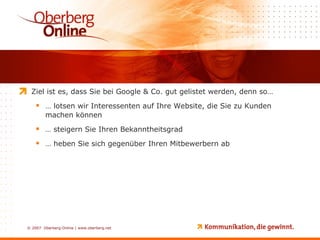 Ziel ist es, dass Sie bei Google & Co. gut gelistet werden, denn so… …  lotsen wir Interessenten auf Ihre Website, die Sie zu Kunden machen können …  steigern Sie Ihren Bekanntheitsgrad …  heben Sie sich gegenüber Ihren Mitbewerbern ab 